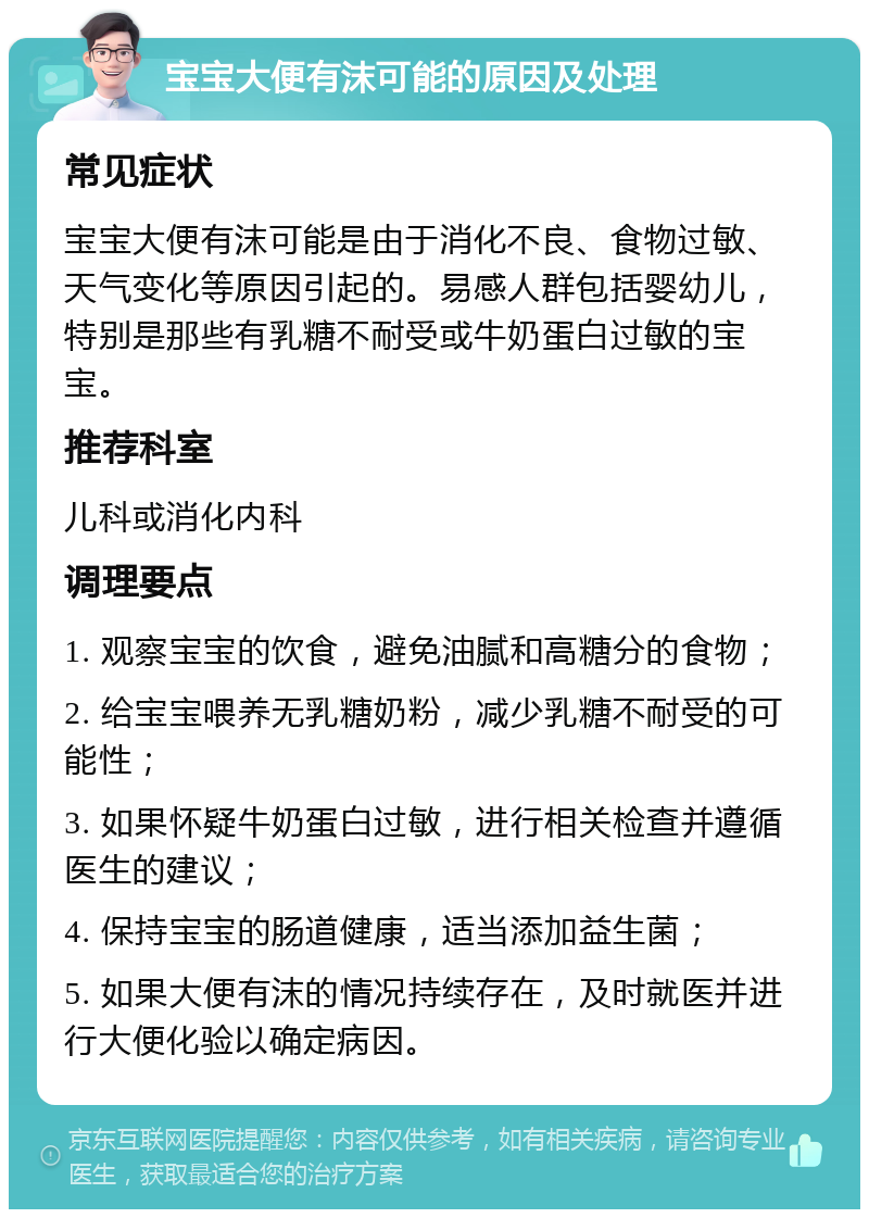 宝宝大便有沫可能的原因及处理 常见症状 宝宝大便有沫可能是由于消化不良、食物过敏、天气变化等原因引起的。易感人群包括婴幼儿，特别是那些有乳糖不耐受或牛奶蛋白过敏的宝宝。 推荐科室 儿科或消化内科 调理要点 1. 观察宝宝的饮食，避免油腻和高糖分的食物； 2. 给宝宝喂养无乳糖奶粉，减少乳糖不耐受的可能性； 3. 如果怀疑牛奶蛋白过敏，进行相关检查并遵循医生的建议； 4. 保持宝宝的肠道健康，适当添加益生菌； 5. 如果大便有沫的情况持续存在，及时就医并进行大便化验以确定病因。