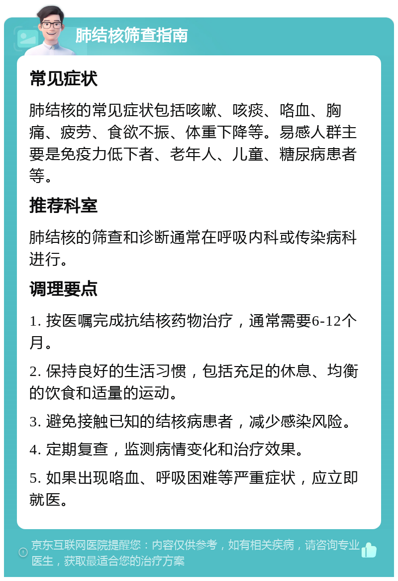 肺结核筛查指南 常见症状 肺结核的常见症状包括咳嗽、咳痰、咯血、胸痛、疲劳、食欲不振、体重下降等。易感人群主要是免疫力低下者、老年人、儿童、糖尿病患者等。 推荐科室 肺结核的筛查和诊断通常在呼吸内科或传染病科进行。 调理要点 1. 按医嘱完成抗结核药物治疗，通常需要6-12个月。 2. 保持良好的生活习惯，包括充足的休息、均衡的饮食和适量的运动。 3. 避免接触已知的结核病患者，减少感染风险。 4. 定期复查，监测病情变化和治疗效果。 5. 如果出现咯血、呼吸困难等严重症状，应立即就医。