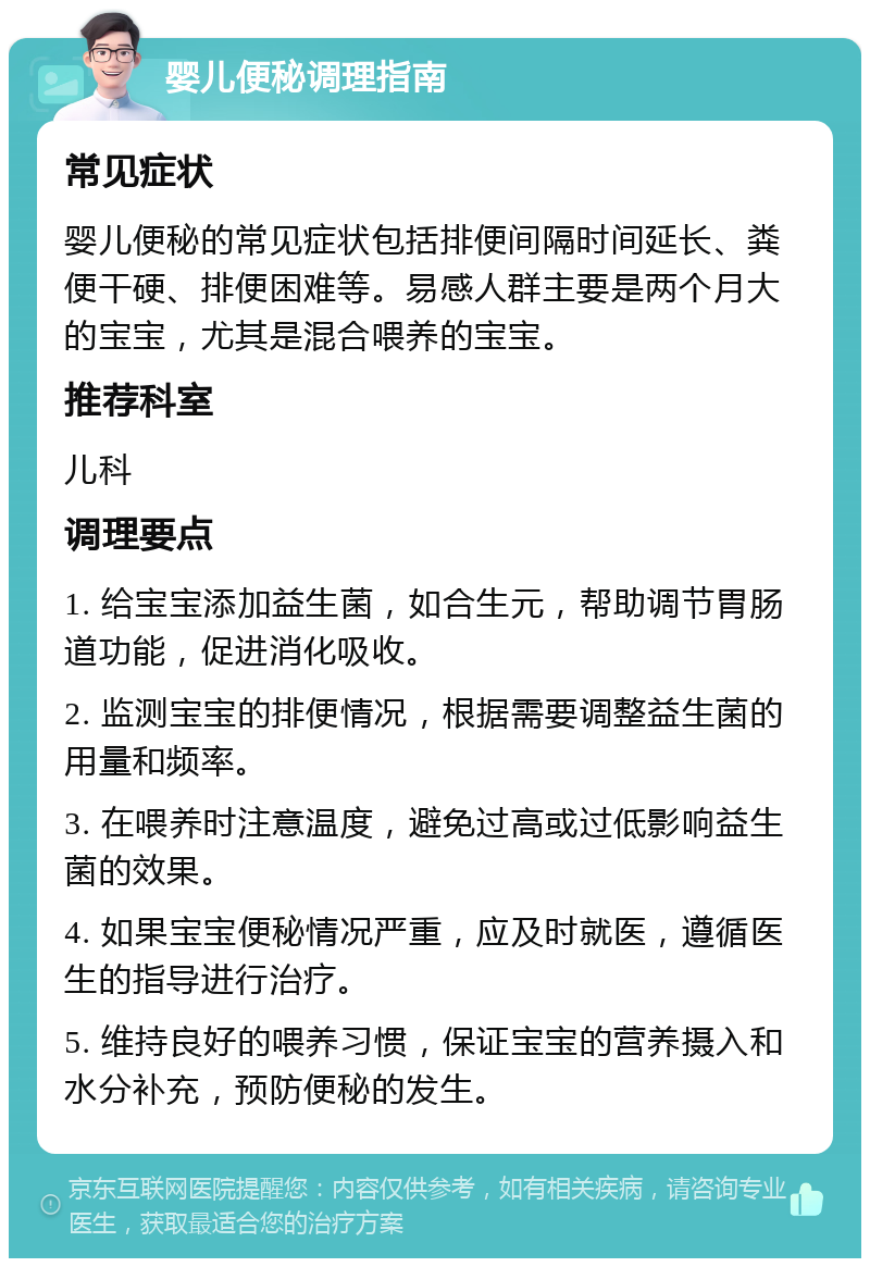 婴儿便秘调理指南 常见症状 婴儿便秘的常见症状包括排便间隔时间延长、粪便干硬、排便困难等。易感人群主要是两个月大的宝宝，尤其是混合喂养的宝宝。 推荐科室 儿科 调理要点 1. 给宝宝添加益生菌，如合生元，帮助调节胃肠道功能，促进消化吸收。 2. 监测宝宝的排便情况，根据需要调整益生菌的用量和频率。 3. 在喂养时注意温度，避免过高或过低影响益生菌的效果。 4. 如果宝宝便秘情况严重，应及时就医，遵循医生的指导进行治疗。 5. 维持良好的喂养习惯，保证宝宝的营养摄入和水分补充，预防便秘的发生。