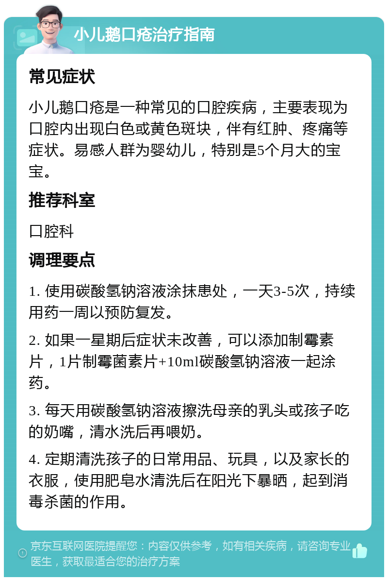 小儿鹅口疮治疗指南 常见症状 小儿鹅口疮是一种常见的口腔疾病，主要表现为口腔内出现白色或黄色斑块，伴有红肿、疼痛等症状。易感人群为婴幼儿，特别是5个月大的宝宝。 推荐科室 口腔科 调理要点 1. 使用碳酸氢钠溶液涂抹患处，一天3-5次，持续用药一周以预防复发。 2. 如果一星期后症状未改善，可以添加制霉素片，1片制霉菌素片+10ml碳酸氢钠溶液一起涂药。 3. 每天用碳酸氢钠溶液擦洗母亲的乳头或孩子吃的奶嘴，清水洗后再喂奶。 4. 定期清洗孩子的日常用品、玩具，以及家长的衣服，使用肥皂水清洗后在阳光下暴晒，起到消毒杀菌的作用。