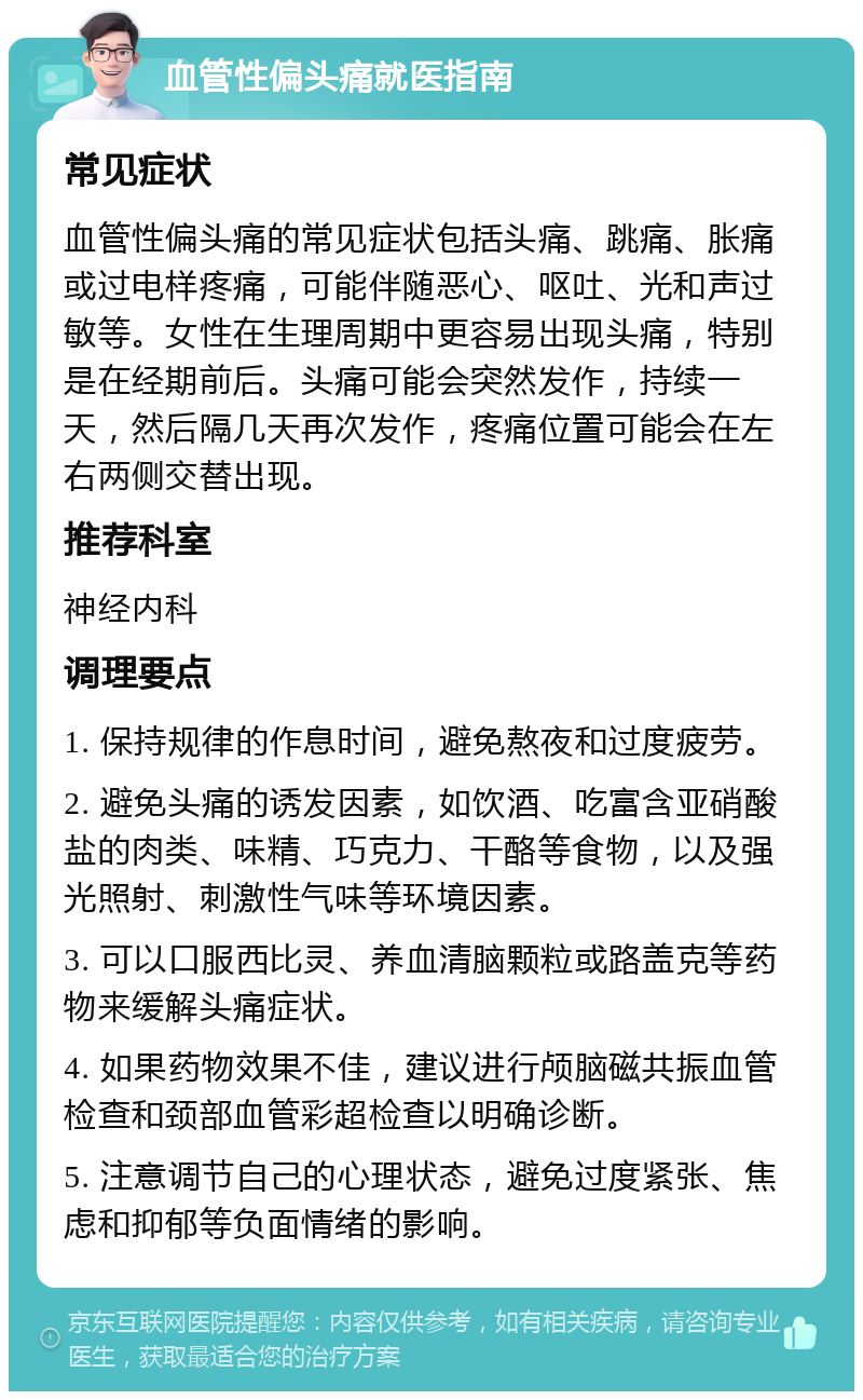 血管性偏头痛就医指南 常见症状 血管性偏头痛的常见症状包括头痛、跳痛、胀痛或过电样疼痛，可能伴随恶心、呕吐、光和声过敏等。女性在生理周期中更容易出现头痛，特别是在经期前后。头痛可能会突然发作，持续一天，然后隔几天再次发作，疼痛位置可能会在左右两侧交替出现。 推荐科室 神经内科 调理要点 1. 保持规律的作息时间，避免熬夜和过度疲劳。 2. 避免头痛的诱发因素，如饮酒、吃富含亚硝酸盐的肉类、味精、巧克力、干酪等食物，以及强光照射、刺激性气味等环境因素。 3. 可以口服西比灵、养血清脑颗粒或路盖克等药物来缓解头痛症状。 4. 如果药物效果不佳，建议进行颅脑磁共振血管检查和颈部血管彩超检查以明确诊断。 5. 注意调节自己的心理状态，避免过度紧张、焦虑和抑郁等负面情绪的影响。