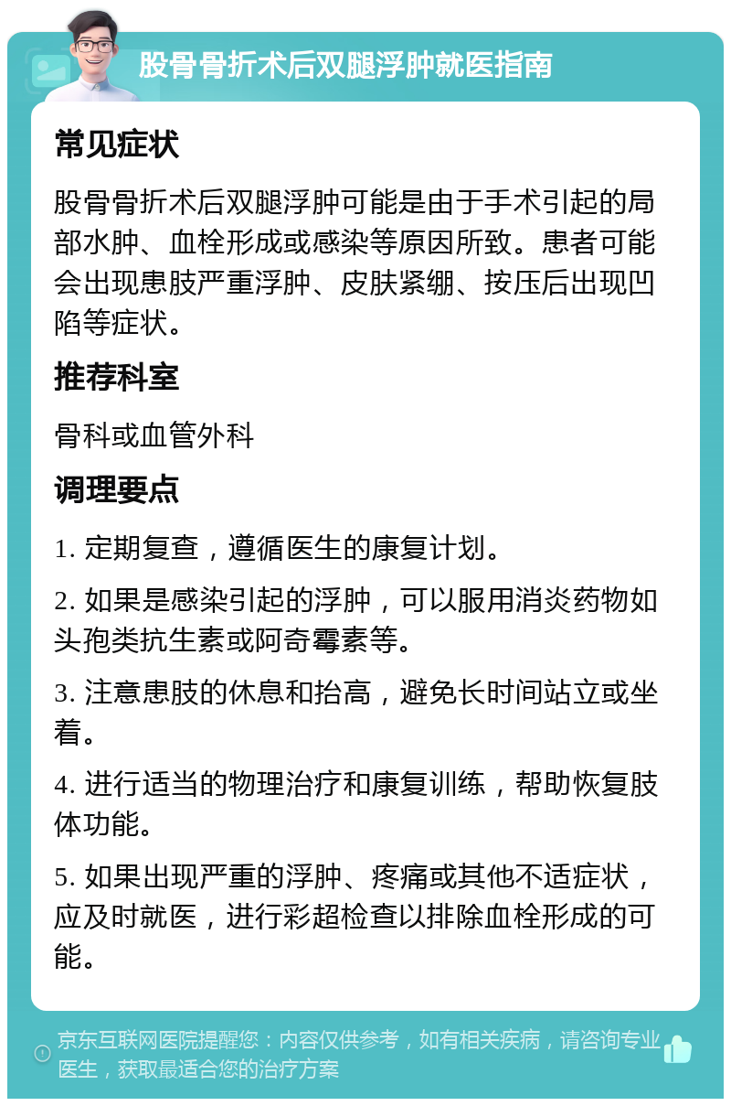 股骨骨折术后双腿浮肿就医指南 常见症状 股骨骨折术后双腿浮肿可能是由于手术引起的局部水肿、血栓形成或感染等原因所致。患者可能会出现患肢严重浮肿、皮肤紧绷、按压后出现凹陷等症状。 推荐科室 骨科或血管外科 调理要点 1. 定期复查，遵循医生的康复计划。 2. 如果是感染引起的浮肿，可以服用消炎药物如头孢类抗生素或阿奇霉素等。 3. 注意患肢的休息和抬高，避免长时间站立或坐着。 4. 进行适当的物理治疗和康复训练，帮助恢复肢体功能。 5. 如果出现严重的浮肿、疼痛或其他不适症状，应及时就医，进行彩超检查以排除血栓形成的可能。