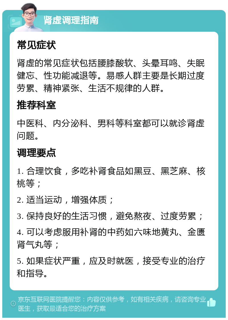 肾虚调理指南 常见症状 肾虚的常见症状包括腰膝酸软、头晕耳鸣、失眠健忘、性功能减退等。易感人群主要是长期过度劳累、精神紧张、生活不规律的人群。 推荐科室 中医科、内分泌科、男科等科室都可以就诊肾虚问题。 调理要点 1. 合理饮食，多吃补肾食品如黑豆、黑芝麻、核桃等； 2. 适当运动，增强体质； 3. 保持良好的生活习惯，避免熬夜、过度劳累； 4. 可以考虑服用补肾的中药如六味地黄丸、金匮肾气丸等； 5. 如果症状严重，应及时就医，接受专业的治疗和指导。