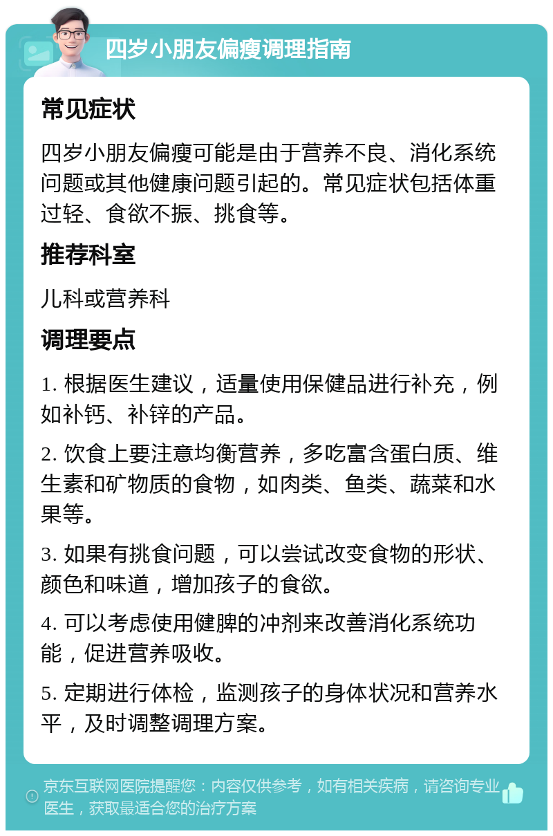 四岁小朋友偏瘦调理指南 常见症状 四岁小朋友偏瘦可能是由于营养不良、消化系统问题或其他健康问题引起的。常见症状包括体重过轻、食欲不振、挑食等。 推荐科室 儿科或营养科 调理要点 1. 根据医生建议，适量使用保健品进行补充，例如补钙、补锌的产品。 2. 饮食上要注意均衡营养，多吃富含蛋白质、维生素和矿物质的食物，如肉类、鱼类、蔬菜和水果等。 3. 如果有挑食问题，可以尝试改变食物的形状、颜色和味道，增加孩子的食欲。 4. 可以考虑使用健脾的冲剂来改善消化系统功能，促进营养吸收。 5. 定期进行体检，监测孩子的身体状况和营养水平，及时调整调理方案。