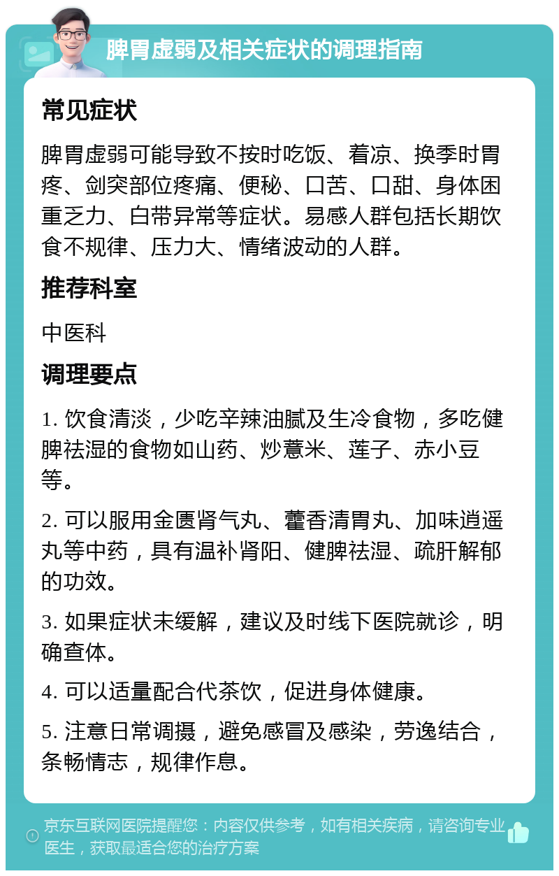 脾胃虚弱及相关症状的调理指南 常见症状 脾胃虚弱可能导致不按时吃饭、着凉、换季时胃疼、剑突部位疼痛、便秘、口苦、口甜、身体困重乏力、白带异常等症状。易感人群包括长期饮食不规律、压力大、情绪波动的人群。 推荐科室 中医科 调理要点 1. 饮食清淡，少吃辛辣油腻及生冷食物，多吃健脾祛湿的食物如山药、炒薏米、莲子、赤小豆等。 2. 可以服用金匮肾气丸、藿香清胃丸、加味逍遥丸等中药，具有温补肾阳、健脾祛湿、疏肝解郁的功效。 3. 如果症状未缓解，建议及时线下医院就诊，明确查体。 4. 可以适量配合代茶饮，促进身体健康。 5. 注意日常调摄，避免感冒及感染，劳逸结合，条畅情志，规律作息。