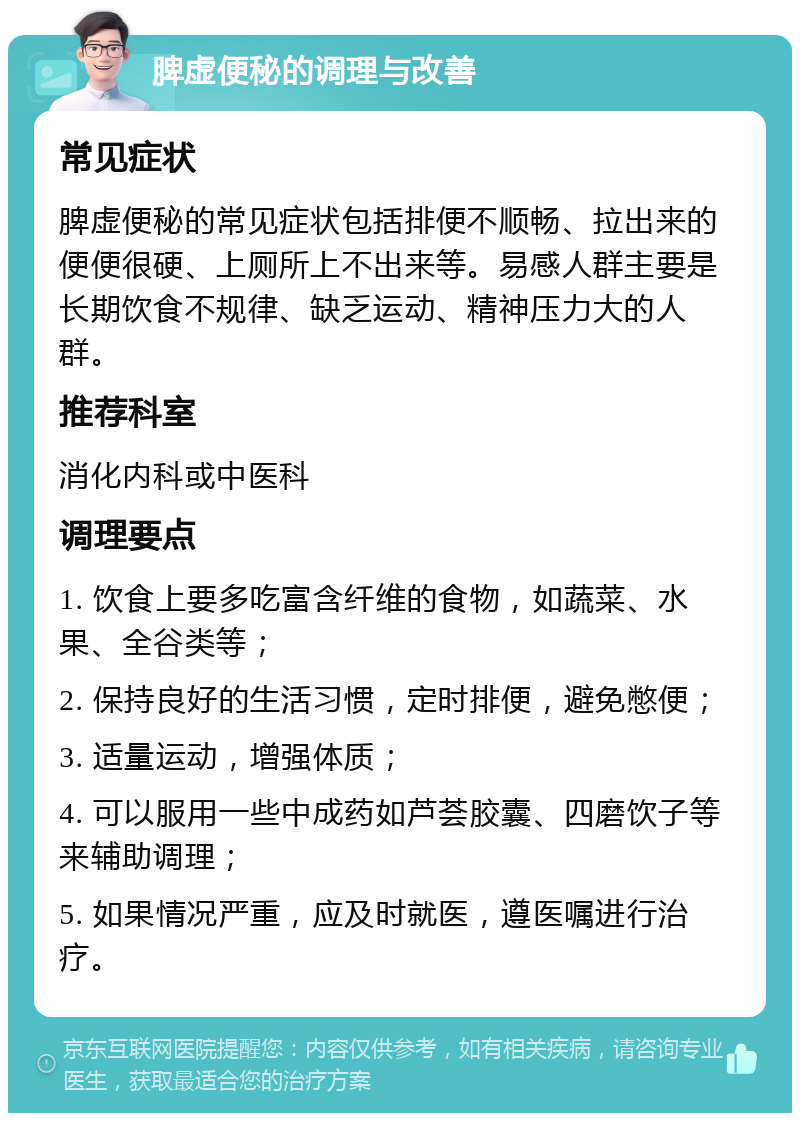 脾虚便秘的调理与改善 常见症状 脾虚便秘的常见症状包括排便不顺畅、拉出来的便便很硬、上厕所上不出来等。易感人群主要是长期饮食不规律、缺乏运动、精神压力大的人群。 推荐科室 消化内科或中医科 调理要点 1. 饮食上要多吃富含纤维的食物，如蔬菜、水果、全谷类等； 2. 保持良好的生活习惯，定时排便，避免憋便； 3. 适量运动，增强体质； 4. 可以服用一些中成药如芦荟胶囊、四磨饮子等来辅助调理； 5. 如果情况严重，应及时就医，遵医嘱进行治疗。