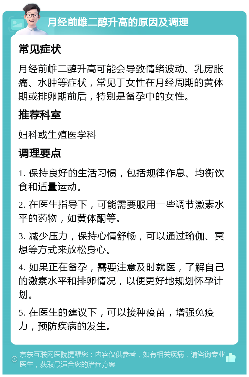 月经前雌二醇升高的原因及调理 常见症状 月经前雌二醇升高可能会导致情绪波动、乳房胀痛、水肿等症状，常见于女性在月经周期的黄体期或排卵期前后，特别是备孕中的女性。 推荐科室 妇科或生殖医学科 调理要点 1. 保持良好的生活习惯，包括规律作息、均衡饮食和适量运动。 2. 在医生指导下，可能需要服用一些调节激素水平的药物，如黄体酮等。 3. 减少压力，保持心情舒畅，可以通过瑜伽、冥想等方式来放松身心。 4. 如果正在备孕，需要注意及时就医，了解自己的激素水平和排卵情况，以便更好地规划怀孕计划。 5. 在医生的建议下，可以接种疫苗，增强免疫力，预防疾病的发生。