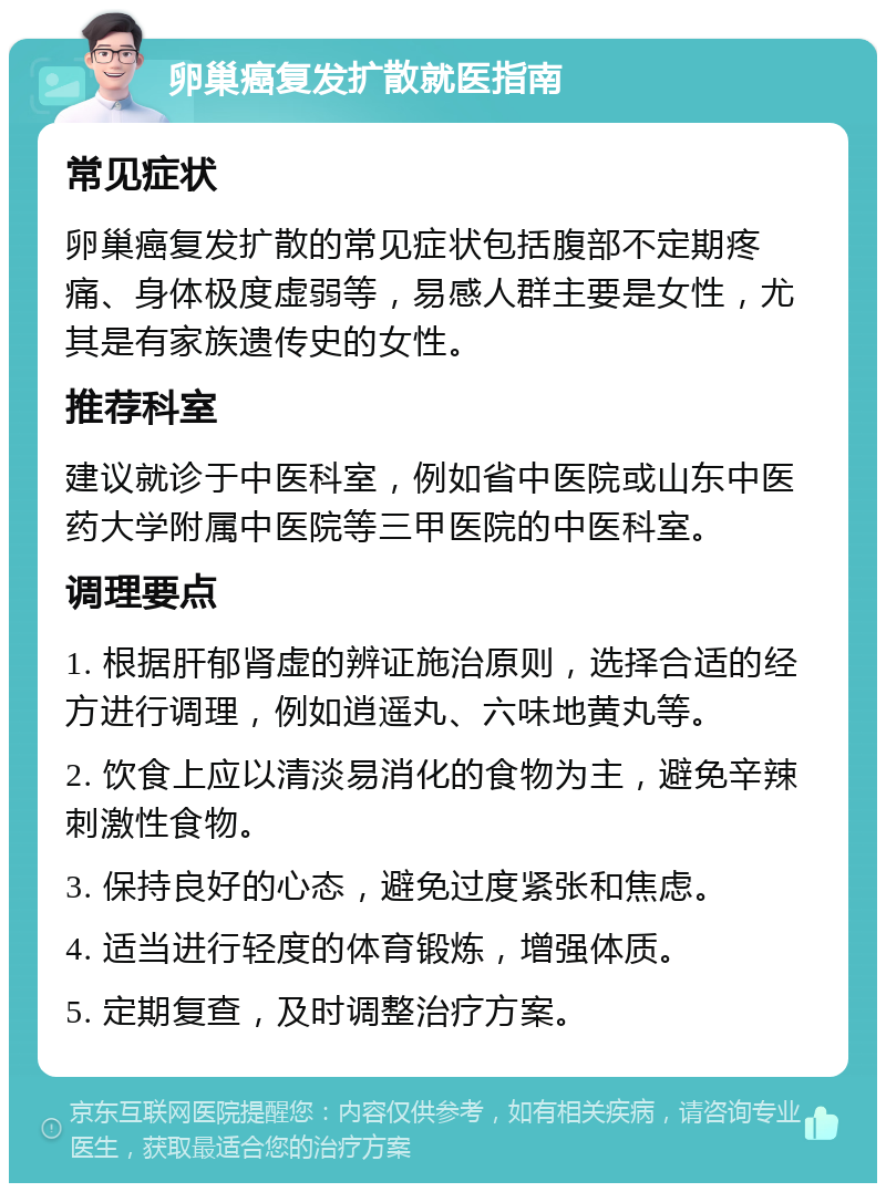 卵巢癌复发扩散就医指南 常见症状 卵巢癌复发扩散的常见症状包括腹部不定期疼痛、身体极度虚弱等，易感人群主要是女性，尤其是有家族遗传史的女性。 推荐科室 建议就诊于中医科室，例如省中医院或山东中医药大学附属中医院等三甲医院的中医科室。 调理要点 1. 根据肝郁肾虚的辨证施治原则，选择合适的经方进行调理，例如逍遥丸、六味地黄丸等。 2. 饮食上应以清淡易消化的食物为主，避免辛辣刺激性食物。 3. 保持良好的心态，避免过度紧张和焦虑。 4. 适当进行轻度的体育锻炼，增强体质。 5. 定期复查，及时调整治疗方案。