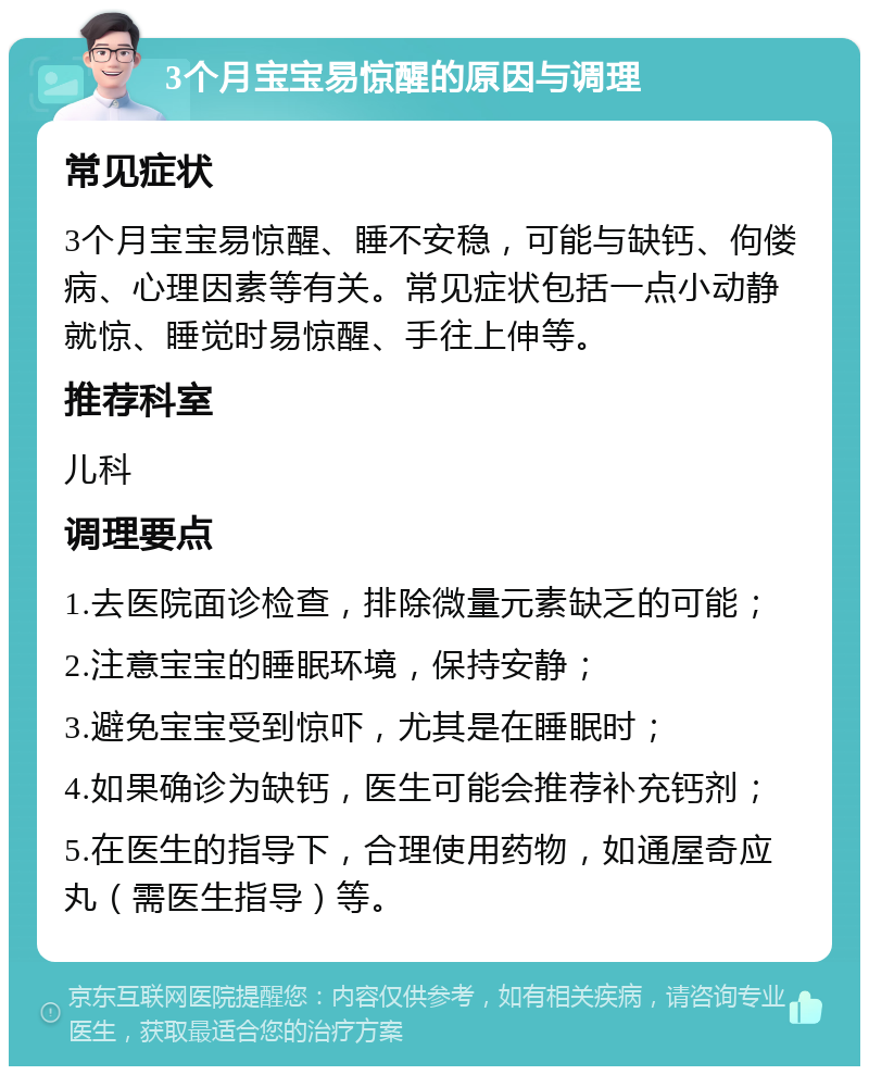 3个月宝宝易惊醒的原因与调理 常见症状 3个月宝宝易惊醒、睡不安稳，可能与缺钙、佝偻病、心理因素等有关。常见症状包括一点小动静就惊、睡觉时易惊醒、手往上伸等。 推荐科室 儿科 调理要点 1.去医院面诊检查，排除微量元素缺乏的可能； 2.注意宝宝的睡眠环境，保持安静； 3.避免宝宝受到惊吓，尤其是在睡眠时； 4.如果确诊为缺钙，医生可能会推荐补充钙剂； 5.在医生的指导下，合理使用药物，如通屋奇应丸（需医生指导）等。