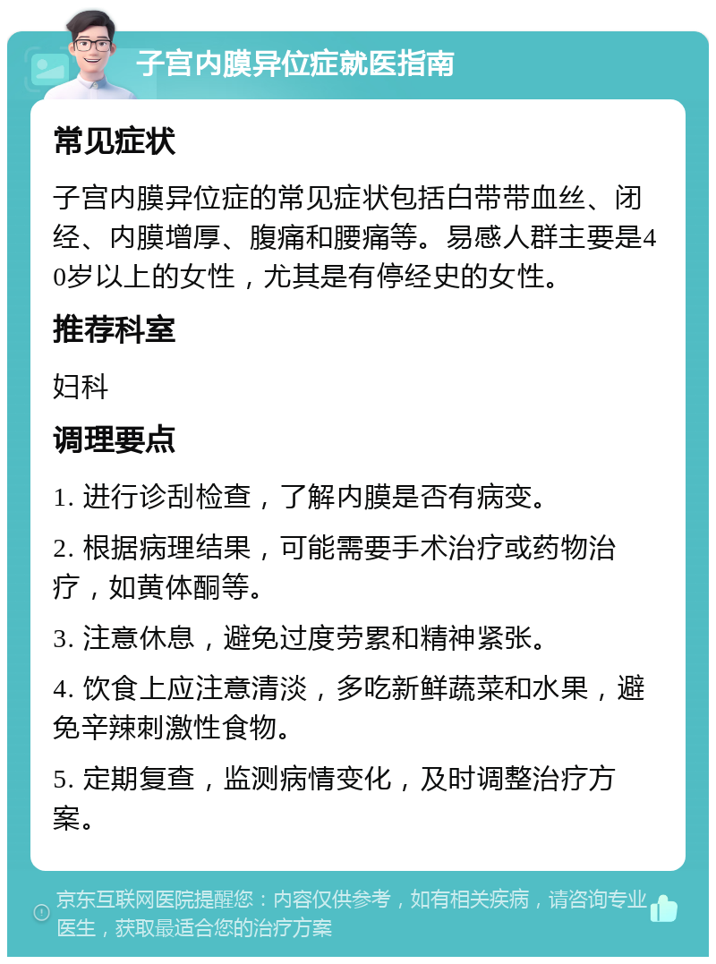 子宫内膜异位症就医指南 常见症状 子宫内膜异位症的常见症状包括白带带血丝、闭经、内膜增厚、腹痛和腰痛等。易感人群主要是40岁以上的女性，尤其是有停经史的女性。 推荐科室 妇科 调理要点 1. 进行诊刮检查，了解内膜是否有病变。 2. 根据病理结果，可能需要手术治疗或药物治疗，如黄体酮等。 3. 注意休息，避免过度劳累和精神紧张。 4. 饮食上应注意清淡，多吃新鲜蔬菜和水果，避免辛辣刺激性食物。 5. 定期复查，监测病情变化，及时调整治疗方案。