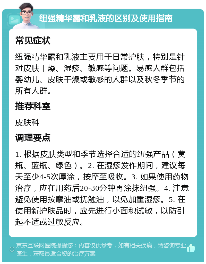 纽强精华露和乳液的区别及使用指南 常见症状 纽强精华露和乳液主要用于日常护肤，特别是针对皮肤干燥、湿疹、敏感等问题。易感人群包括婴幼儿、皮肤干燥或敏感的人群以及秋冬季节的所有人群。 推荐科室 皮肤科 调理要点 1. 根据皮肤类型和季节选择合适的纽强产品（黄瓶、蓝瓶、绿色）。2. 在湿疹发作期间，建议每天至少4-5次厚涂，按摩至吸收。3. 如果使用药物治疗，应在用药后20-30分钟再涂抹纽强。4. 注意避免使用按摩油或抚触油，以免加重湿疹。5. 在使用新护肤品时，应先进行小面积试敏，以防引起不适或过敏反应。