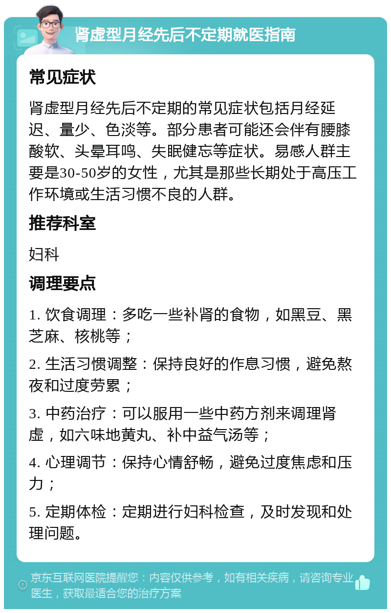 肾虚型月经先后不定期就医指南 常见症状 肾虚型月经先后不定期的常见症状包括月经延迟、量少、色淡等。部分患者可能还会伴有腰膝酸软、头晕耳鸣、失眠健忘等症状。易感人群主要是30-50岁的女性，尤其是那些长期处于高压工作环境或生活习惯不良的人群。 推荐科室 妇科 调理要点 1. 饮食调理：多吃一些补肾的食物，如黑豆、黑芝麻、核桃等； 2. 生活习惯调整：保持良好的作息习惯，避免熬夜和过度劳累； 3. 中药治疗：可以服用一些中药方剂来调理肾虚，如六味地黄丸、补中益气汤等； 4. 心理调节：保持心情舒畅，避免过度焦虑和压力； 5. 定期体检：定期进行妇科检查，及时发现和处理问题。