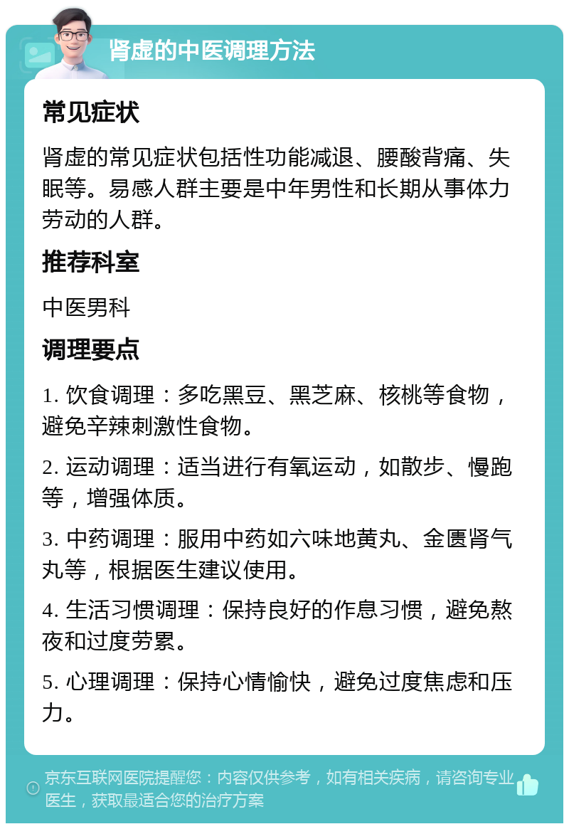 肾虚的中医调理方法 常见症状 肾虚的常见症状包括性功能减退、腰酸背痛、失眠等。易感人群主要是中年男性和长期从事体力劳动的人群。 推荐科室 中医男科 调理要点 1. 饮食调理：多吃黑豆、黑芝麻、核桃等食物，避免辛辣刺激性食物。 2. 运动调理：适当进行有氧运动，如散步、慢跑等，增强体质。 3. 中药调理：服用中药如六味地黄丸、金匮肾气丸等，根据医生建议使用。 4. 生活习惯调理：保持良好的作息习惯，避免熬夜和过度劳累。 5. 心理调理：保持心情愉快，避免过度焦虑和压力。