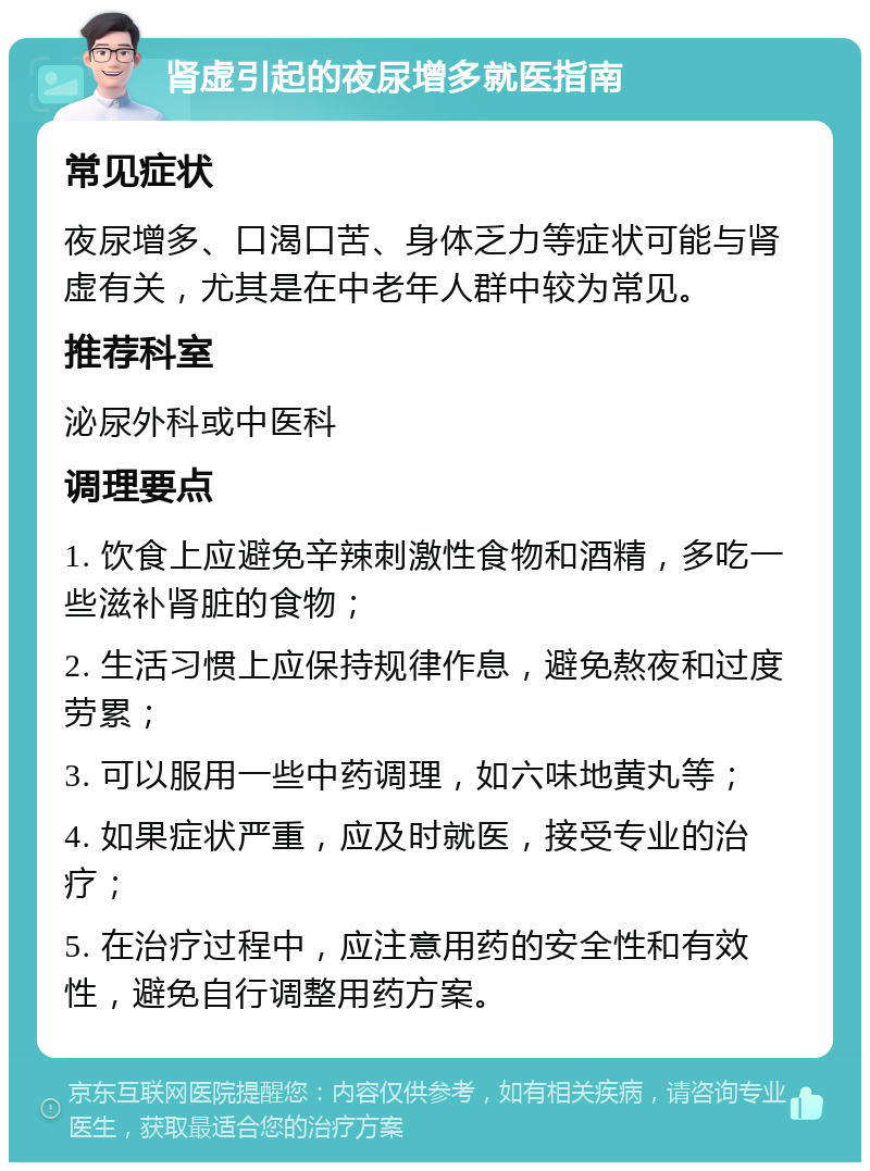 肾虚引起的夜尿增多就医指南 常见症状 夜尿增多、口渴口苦、身体乏力等症状可能与肾虚有关，尤其是在中老年人群中较为常见。 推荐科室 泌尿外科或中医科 调理要点 1. 饮食上应避免辛辣刺激性食物和酒精，多吃一些滋补肾脏的食物； 2. 生活习惯上应保持规律作息，避免熬夜和过度劳累； 3. 可以服用一些中药调理，如六味地黄丸等； 4. 如果症状严重，应及时就医，接受专业的治疗； 5. 在治疗过程中，应注意用药的安全性和有效性，避免自行调整用药方案。