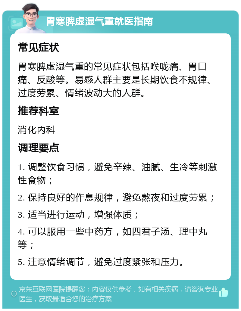 胃寒脾虚湿气重就医指南 常见症状 胃寒脾虚湿气重的常见症状包括喉咙痛、胃口痛、反酸等。易感人群主要是长期饮食不规律、过度劳累、情绪波动大的人群。 推荐科室 消化内科 调理要点 1. 调整饮食习惯，避免辛辣、油腻、生冷等刺激性食物； 2. 保持良好的作息规律，避免熬夜和过度劳累； 3. 适当进行运动，增强体质； 4. 可以服用一些中药方，如四君子汤、理中丸等； 5. 注意情绪调节，避免过度紧张和压力。