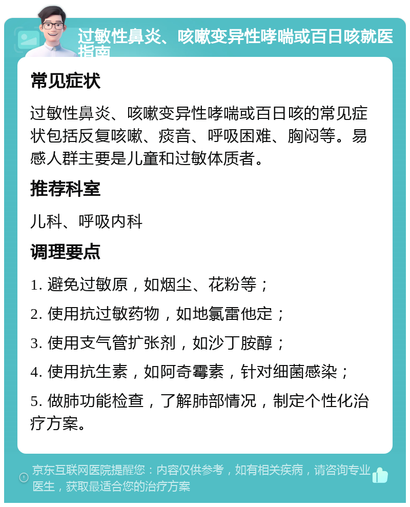 过敏性鼻炎、咳嗽变异性哮喘或百日咳就医指南 常见症状 过敏性鼻炎、咳嗽变异性哮喘或百日咳的常见症状包括反复咳嗽、痰音、呼吸困难、胸闷等。易感人群主要是儿童和过敏体质者。 推荐科室 儿科、呼吸内科 调理要点 1. 避免过敏原，如烟尘、花粉等； 2. 使用抗过敏药物，如地氯雷他定； 3. 使用支气管扩张剂，如沙丁胺醇； 4. 使用抗生素，如阿奇霉素，针对细菌感染； 5. 做肺功能检查，了解肺部情况，制定个性化治疗方案。