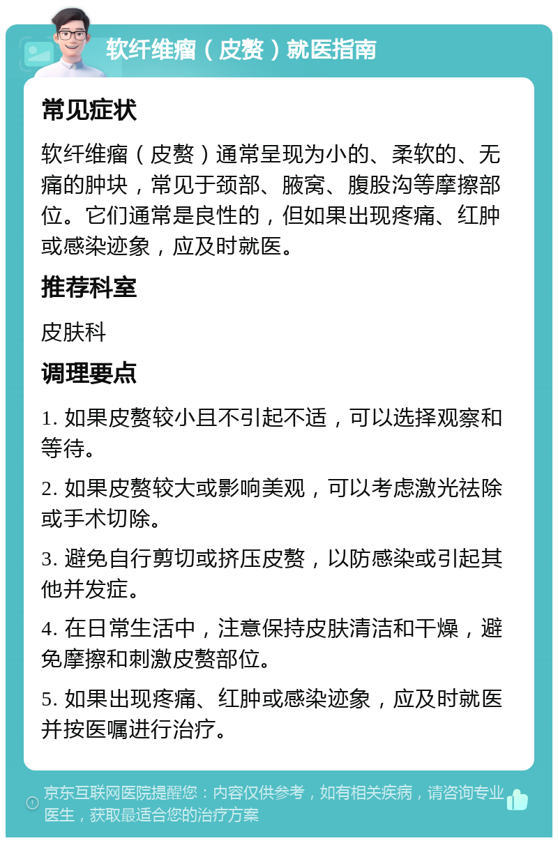 软纤维瘤（皮赘）就医指南 常见症状 软纤维瘤（皮赘）通常呈现为小的、柔软的、无痛的肿块，常见于颈部、腋窝、腹股沟等摩擦部位。它们通常是良性的，但如果出现疼痛、红肿或感染迹象，应及时就医。 推荐科室 皮肤科 调理要点 1. 如果皮赘较小且不引起不适，可以选择观察和等待。 2. 如果皮赘较大或影响美观，可以考虑激光祛除或手术切除。 3. 避免自行剪切或挤压皮赘，以防感染或引起其他并发症。 4. 在日常生活中，注意保持皮肤清洁和干燥，避免摩擦和刺激皮赘部位。 5. 如果出现疼痛、红肿或感染迹象，应及时就医并按医嘱进行治疗。