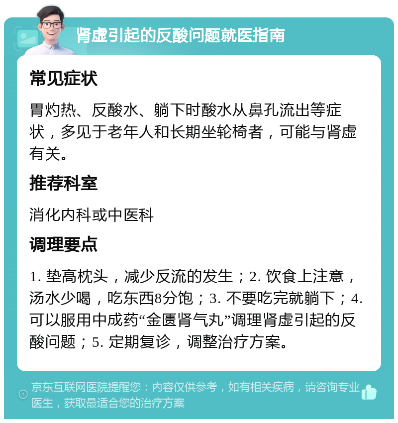 肾虚引起的反酸问题就医指南 常见症状 胃灼热、反酸水、躺下时酸水从鼻孔流出等症状，多见于老年人和长期坐轮椅者，可能与肾虚有关。 推荐科室 消化内科或中医科 调理要点 1. 垫高枕头，减少反流的发生；2. 饮食上注意，汤水少喝，吃东西8分饱；3. 不要吃完就躺下；4. 可以服用中成药“金匮肾气丸”调理肾虚引起的反酸问题；5. 定期复诊，调整治疗方案。