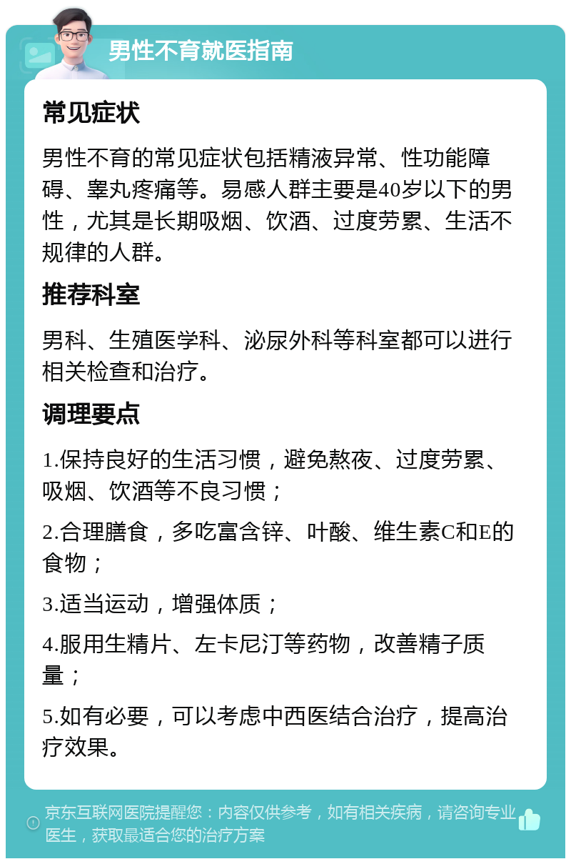 男性不育就医指南 常见症状 男性不育的常见症状包括精液异常、性功能障碍、睾丸疼痛等。易感人群主要是40岁以下的男性，尤其是长期吸烟、饮酒、过度劳累、生活不规律的人群。 推荐科室 男科、生殖医学科、泌尿外科等科室都可以进行相关检查和治疗。 调理要点 1.保持良好的生活习惯，避免熬夜、过度劳累、吸烟、饮酒等不良习惯； 2.合理膳食，多吃富含锌、叶酸、维生素C和E的食物； 3.适当运动，增强体质； 4.服用生精片、左卡尼汀等药物，改善精子质量； 5.如有必要，可以考虑中西医结合治疗，提高治疗效果。