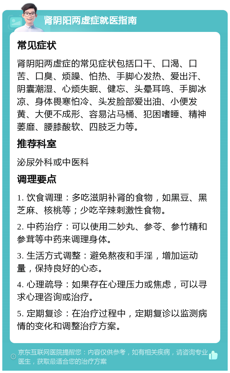 肾阴阳两虚症就医指南 常见症状 肾阴阳两虚症的常见症状包括口干、口渴、口苦、口臭、烦躁、怕热、手脚心发热、爱出汗、阴囊潮湿、心烦失眠、健忘、头晕耳鸣、手脚冰凉、身体畏寒怕冷、头发脸部爱出油、小便发黄、大便不成形、容易沾马桶、犯困嗜睡、精神萎靡、腰膝酸软、四肢乏力等。 推荐科室 泌尿外科或中医科 调理要点 1. 饮食调理：多吃滋阴补肾的食物，如黑豆、黑芝麻、核桃等；少吃辛辣刺激性食物。 2. 中药治疗：可以使用二妙丸、参苓、参竹精和参茸等中药来调理身体。 3. 生活方式调整：避免熬夜和手淫，增加运动量，保持良好的心态。 4. 心理疏导：如果存在心理压力或焦虑，可以寻求心理咨询或治疗。 5. 定期复诊：在治疗过程中，定期复诊以监测病情的变化和调整治疗方案。