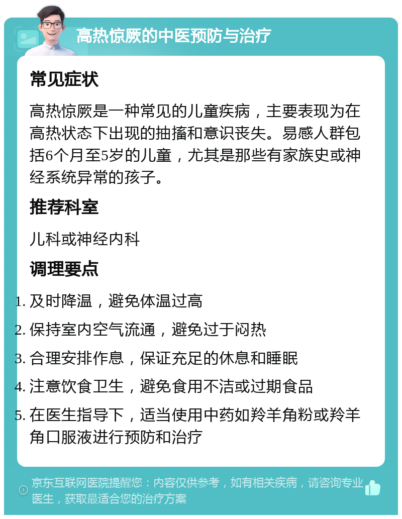 高热惊厥的中医预防与治疗 常见症状 高热惊厥是一种常见的儿童疾病，主要表现为在高热状态下出现的抽搐和意识丧失。易感人群包括6个月至5岁的儿童，尤其是那些有家族史或神经系统异常的孩子。 推荐科室 儿科或神经内科 调理要点 及时降温，避免体温过高 保持室内空气流通，避免过于闷热 合理安排作息，保证充足的休息和睡眠 注意饮食卫生，避免食用不洁或过期食品 在医生指导下，适当使用中药如羚羊角粉或羚羊角口服液进行预防和治疗