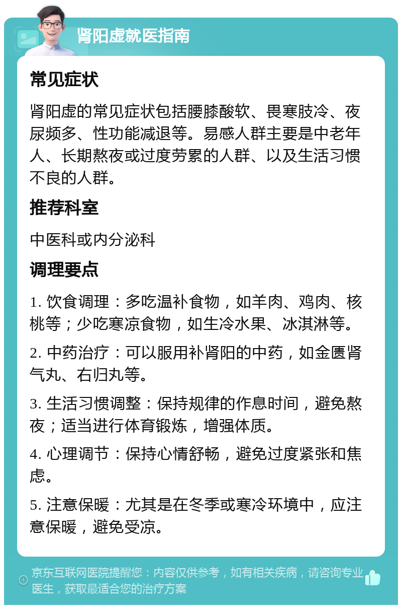 肾阳虚就医指南 常见症状 肾阳虚的常见症状包括腰膝酸软、畏寒肢冷、夜尿频多、性功能减退等。易感人群主要是中老年人、长期熬夜或过度劳累的人群、以及生活习惯不良的人群。 推荐科室 中医科或内分泌科 调理要点 1. 饮食调理：多吃温补食物，如羊肉、鸡肉、核桃等；少吃寒凉食物，如生冷水果、冰淇淋等。 2. 中药治疗：可以服用补肾阳的中药，如金匮肾气丸、右归丸等。 3. 生活习惯调整：保持规律的作息时间，避免熬夜；适当进行体育锻炼，增强体质。 4. 心理调节：保持心情舒畅，避免过度紧张和焦虑。 5. 注意保暖：尤其是在冬季或寒冷环境中，应注意保暖，避免受凉。