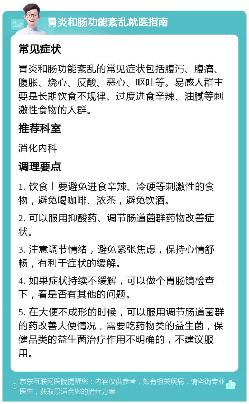 胃炎和肠功能紊乱就医指南 常见症状 胃炎和肠功能紊乱的常见症状包括腹泻、腹痛、腹胀、烧心、反酸、恶心、呕吐等。易感人群主要是长期饮食不规律、过度进食辛辣、油腻等刺激性食物的人群。 推荐科室 消化内科 调理要点 1. 饮食上要避免进食辛辣、冷硬等刺激性的食物，避免喝咖啡、浓茶，避免饮酒。 2. 可以服用抑酸药、调节肠道菌群药物改善症状。 3. 注意调节情绪，避免紧张焦虑，保持心情舒畅，有利于症状的缓解。 4. 如果症状持续不缓解，可以做个胃肠镜检查一下，看是否有其他的问题。 5. 在大便不成形的时候，可以服用调节肠道菌群的药改善大便情况，需要吃药物类的益生菌，保健品类的益生菌治疗作用不明确的，不建议服用。