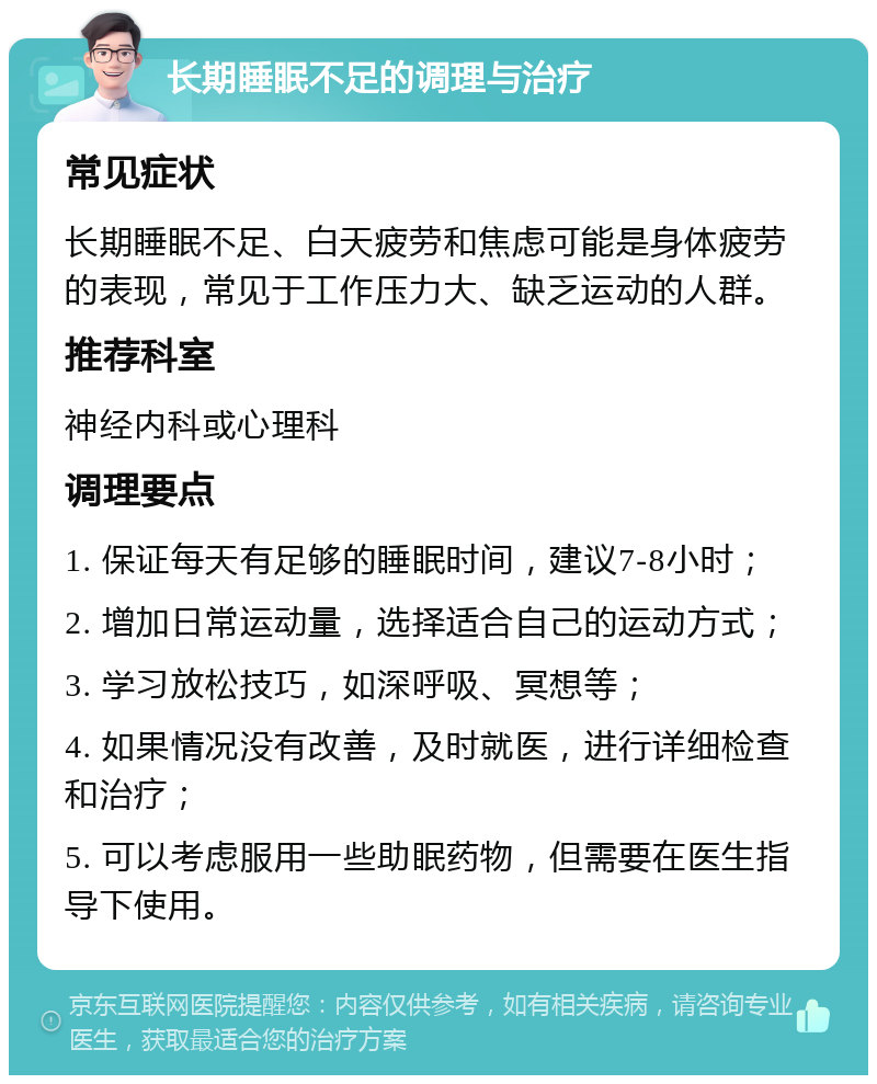 长期睡眠不足的调理与治疗 常见症状 长期睡眠不足、白天疲劳和焦虑可能是身体疲劳的表现，常见于工作压力大、缺乏运动的人群。 推荐科室 神经内科或心理科 调理要点 1. 保证每天有足够的睡眠时间，建议7-8小时； 2. 增加日常运动量，选择适合自己的运动方式； 3. 学习放松技巧，如深呼吸、冥想等； 4. 如果情况没有改善，及时就医，进行详细检查和治疗； 5. 可以考虑服用一些助眠药物，但需要在医生指导下使用。