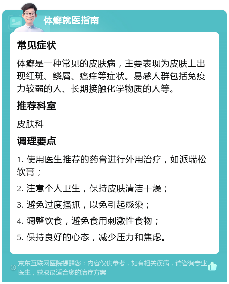 体癣就医指南 常见症状 体癣是一种常见的皮肤病，主要表现为皮肤上出现红斑、鳞屑、瘙痒等症状。易感人群包括免疫力较弱的人、长期接触化学物质的人等。 推荐科室 皮肤科 调理要点 1. 使用医生推荐的药膏进行外用治疗，如派瑞松软膏； 2. 注意个人卫生，保持皮肤清洁干燥； 3. 避免过度搔抓，以免引起感染； 4. 调整饮食，避免食用刺激性食物； 5. 保持良好的心态，减少压力和焦虑。