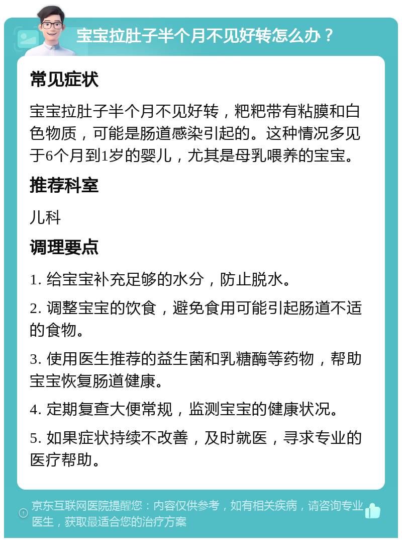 宝宝拉肚子半个月不见好转怎么办？ 常见症状 宝宝拉肚子半个月不见好转，粑粑带有粘膜和白色物质，可能是肠道感染引起的。这种情况多见于6个月到1岁的婴儿，尤其是母乳喂养的宝宝。 推荐科室 儿科 调理要点 1. 给宝宝补充足够的水分，防止脱水。 2. 调整宝宝的饮食，避免食用可能引起肠道不适的食物。 3. 使用医生推荐的益生菌和乳糖酶等药物，帮助宝宝恢复肠道健康。 4. 定期复查大便常规，监测宝宝的健康状况。 5. 如果症状持续不改善，及时就医，寻求专业的医疗帮助。