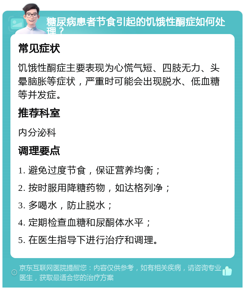 糖尿病患者节食引起的饥饿性酮症如何处理？ 常见症状 饥饿性酮症主要表现为心慌气短、四肢无力、头晕脑胀等症状，严重时可能会出现脱水、低血糖等并发症。 推荐科室 内分泌科 调理要点 1. 避免过度节食，保证营养均衡； 2. 按时服用降糖药物，如达格列净； 3. 多喝水，防止脱水； 4. 定期检查血糖和尿酮体水平； 5. 在医生指导下进行治疗和调理。