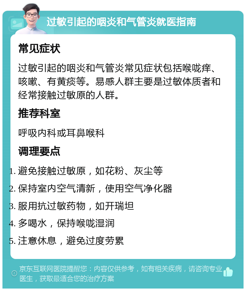 过敏引起的咽炎和气管炎就医指南 常见症状 过敏引起的咽炎和气管炎常见症状包括喉咙痒、咳嗽、有黄痰等。易感人群主要是过敏体质者和经常接触过敏原的人群。 推荐科室 呼吸内科或耳鼻喉科 调理要点 避免接触过敏原，如花粉、灰尘等 保持室内空气清新，使用空气净化器 服用抗过敏药物，如开瑞坦 多喝水，保持喉咙湿润 注意休息，避免过度劳累