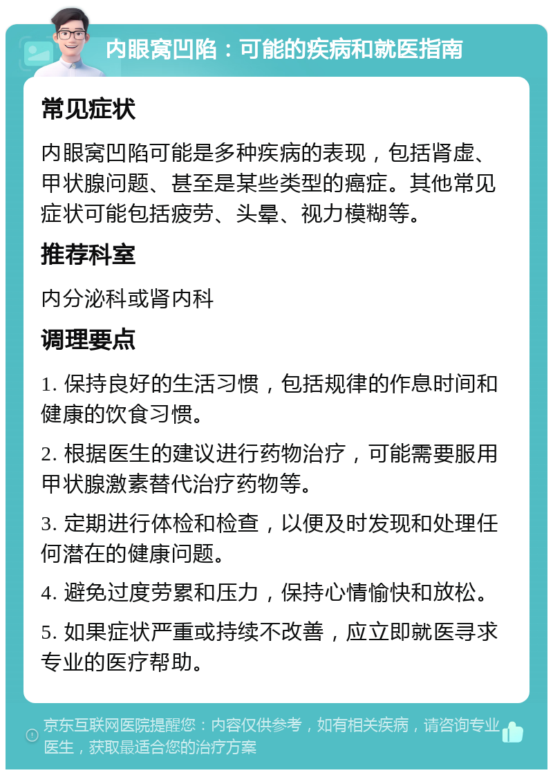 内眼窝凹陷：可能的疾病和就医指南 常见症状 内眼窝凹陷可能是多种疾病的表现，包括肾虚、甲状腺问题、甚至是某些类型的癌症。其他常见症状可能包括疲劳、头晕、视力模糊等。 推荐科室 内分泌科或肾内科 调理要点 1. 保持良好的生活习惯，包括规律的作息时间和健康的饮食习惯。 2. 根据医生的建议进行药物治疗，可能需要服用甲状腺激素替代治疗药物等。 3. 定期进行体检和检查，以便及时发现和处理任何潜在的健康问题。 4. 避免过度劳累和压力，保持心情愉快和放松。 5. 如果症状严重或持续不改善，应立即就医寻求专业的医疗帮助。