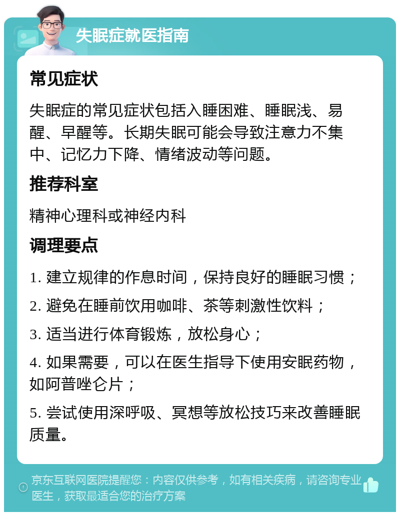 失眠症就医指南 常见症状 失眠症的常见症状包括入睡困难、睡眠浅、易醒、早醒等。长期失眠可能会导致注意力不集中、记忆力下降、情绪波动等问题。 推荐科室 精神心理科或神经内科 调理要点 1. 建立规律的作息时间，保持良好的睡眠习惯； 2. 避免在睡前饮用咖啡、茶等刺激性饮料； 3. 适当进行体育锻炼，放松身心； 4. 如果需要，可以在医生指导下使用安眠药物，如阿普唑仑片； 5. 尝试使用深呼吸、冥想等放松技巧来改善睡眠质量。