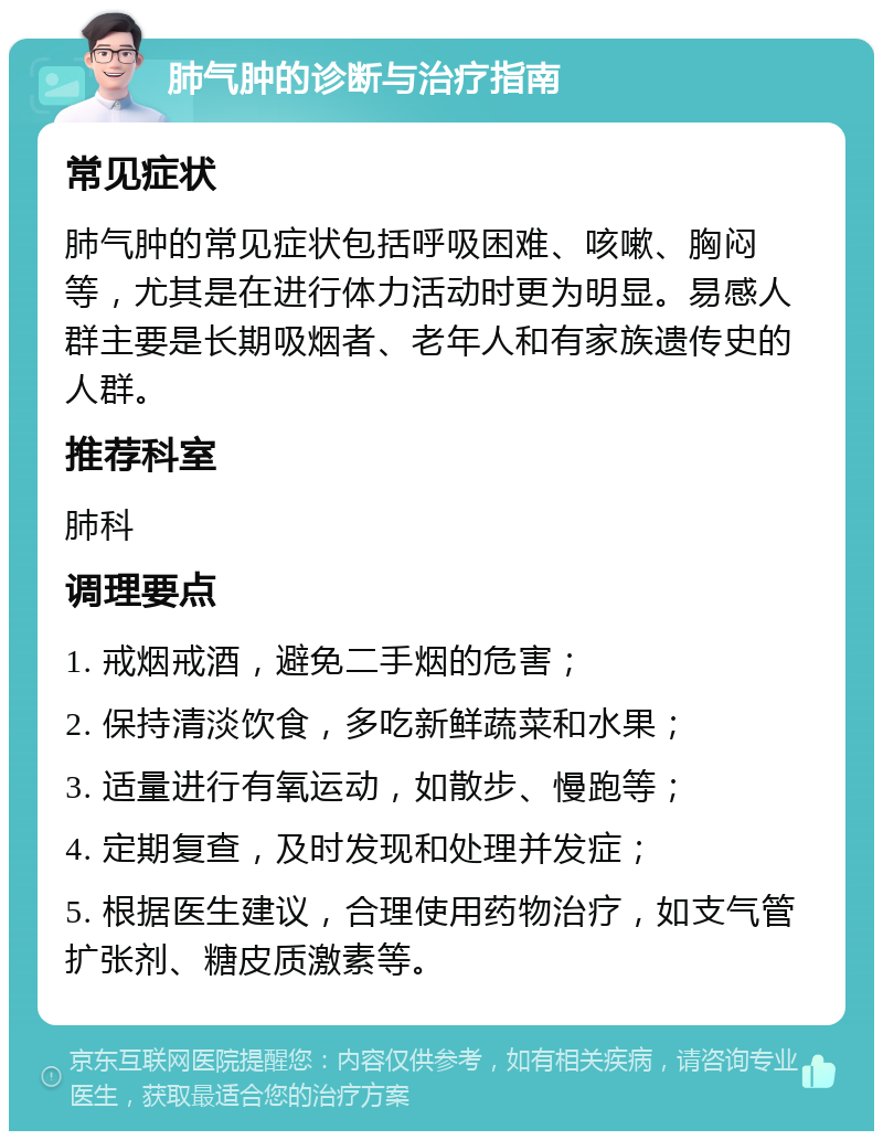 肺气肿的诊断与治疗指南 常见症状 肺气肿的常见症状包括呼吸困难、咳嗽、胸闷等，尤其是在进行体力活动时更为明显。易感人群主要是长期吸烟者、老年人和有家族遗传史的人群。 推荐科室 肺科 调理要点 1. 戒烟戒酒，避免二手烟的危害； 2. 保持清淡饮食，多吃新鲜蔬菜和水果； 3. 适量进行有氧运动，如散步、慢跑等； 4. 定期复查，及时发现和处理并发症； 5. 根据医生建议，合理使用药物治疗，如支气管扩张剂、糖皮质激素等。