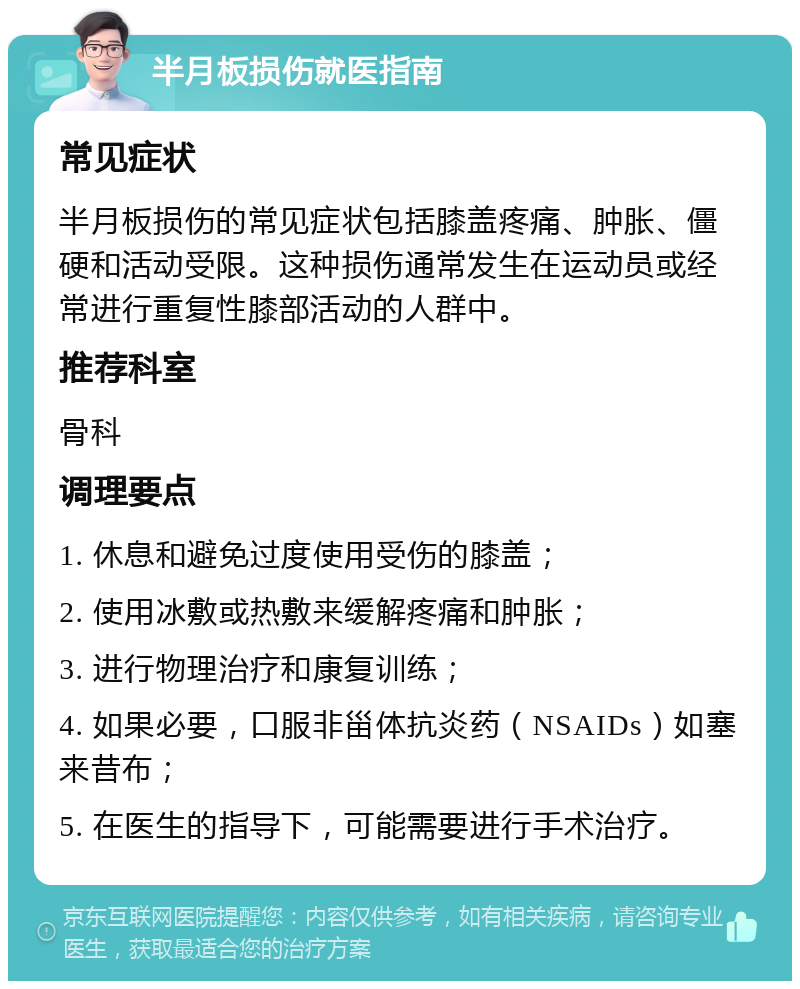 半月板损伤就医指南 常见症状 半月板损伤的常见症状包括膝盖疼痛、肿胀、僵硬和活动受限。这种损伤通常发生在运动员或经常进行重复性膝部活动的人群中。 推荐科室 骨科 调理要点 1. 休息和避免过度使用受伤的膝盖； 2. 使用冰敷或热敷来缓解疼痛和肿胀； 3. 进行物理治疗和康复训练； 4. 如果必要，口服非甾体抗炎药（NSAIDs）如塞来昔布； 5. 在医生的指导下，可能需要进行手术治疗。