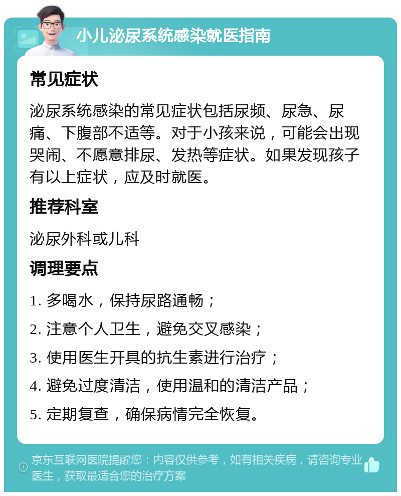 小儿泌尿系统感染就医指南 常见症状 泌尿系统感染的常见症状包括尿频、尿急、尿痛、下腹部不适等。对于小孩来说，可能会出现哭闹、不愿意排尿、发热等症状。如果发现孩子有以上症状，应及时就医。 推荐科室 泌尿外科或儿科 调理要点 1. 多喝水，保持尿路通畅； 2. 注意个人卫生，避免交叉感染； 3. 使用医生开具的抗生素进行治疗； 4. 避免过度清洁，使用温和的清洁产品； 5. 定期复查，确保病情完全恢复。