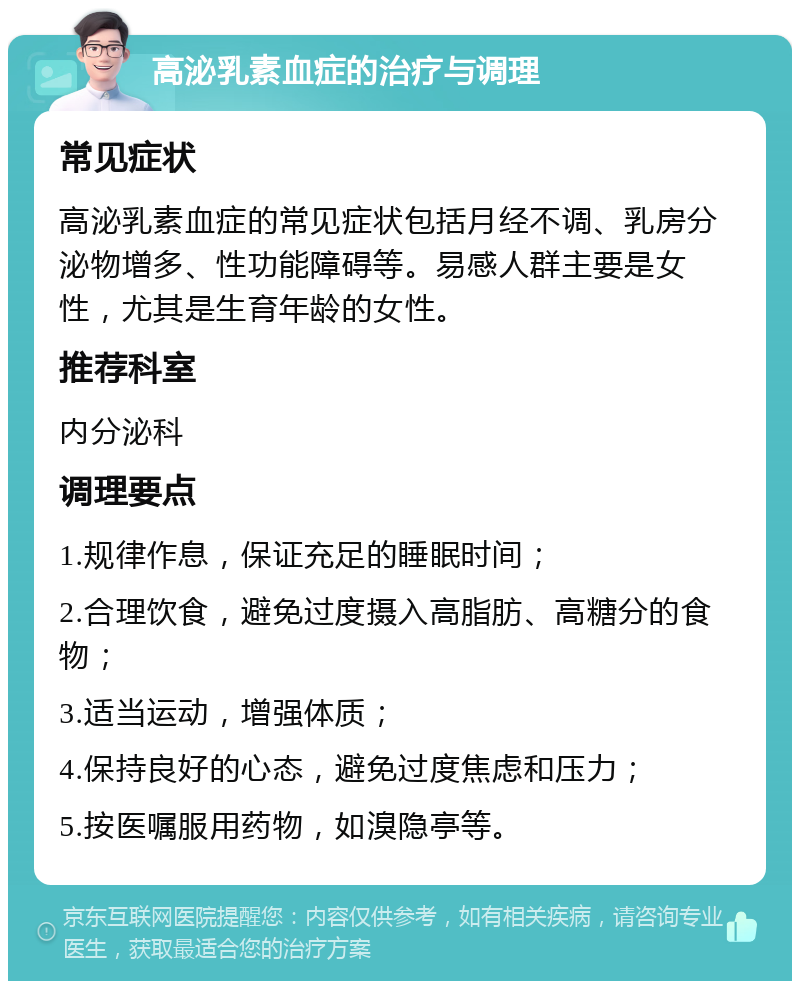 高泌乳素血症的治疗与调理 常见症状 高泌乳素血症的常见症状包括月经不调、乳房分泌物增多、性功能障碍等。易感人群主要是女性，尤其是生育年龄的女性。 推荐科室 内分泌科 调理要点 1.规律作息，保证充足的睡眠时间； 2.合理饮食，避免过度摄入高脂肪、高糖分的食物； 3.适当运动，增强体质； 4.保持良好的心态，避免过度焦虑和压力； 5.按医嘱服用药物，如溴隐亭等。