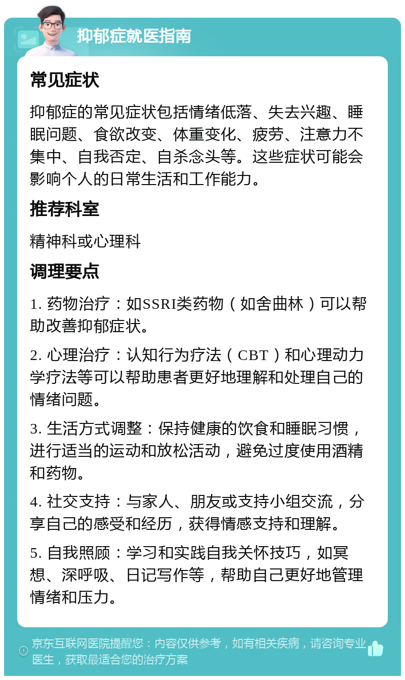 抑郁症就医指南 常见症状 抑郁症的常见症状包括情绪低落、失去兴趣、睡眠问题、食欲改变、体重变化、疲劳、注意力不集中、自我否定、自杀念头等。这些症状可能会影响个人的日常生活和工作能力。 推荐科室 精神科或心理科 调理要点 1. 药物治疗：如SSRI类药物（如舍曲林）可以帮助改善抑郁症状。 2. 心理治疗：认知行为疗法（CBT）和心理动力学疗法等可以帮助患者更好地理解和处理自己的情绪问题。 3. 生活方式调整：保持健康的饮食和睡眠习惯，进行适当的运动和放松活动，避免过度使用酒精和药物。 4. 社交支持：与家人、朋友或支持小组交流，分享自己的感受和经历，获得情感支持和理解。 5. 自我照顾：学习和实践自我关怀技巧，如冥想、深呼吸、日记写作等，帮助自己更好地管理情绪和压力。