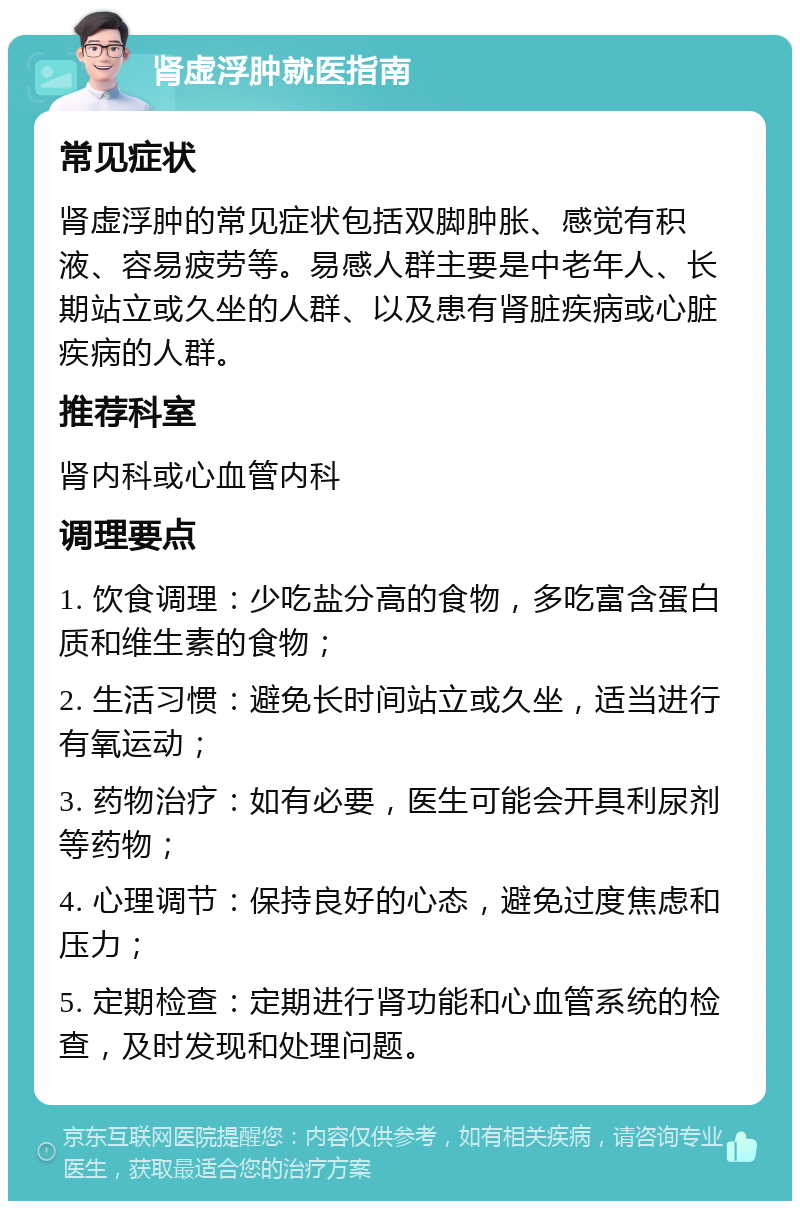 肾虚浮肿就医指南 常见症状 肾虚浮肿的常见症状包括双脚肿胀、感觉有积液、容易疲劳等。易感人群主要是中老年人、长期站立或久坐的人群、以及患有肾脏疾病或心脏疾病的人群。 推荐科室 肾内科或心血管内科 调理要点 1. 饮食调理：少吃盐分高的食物，多吃富含蛋白质和维生素的食物； 2. 生活习惯：避免长时间站立或久坐，适当进行有氧运动； 3. 药物治疗：如有必要，医生可能会开具利尿剂等药物； 4. 心理调节：保持良好的心态，避免过度焦虑和压力； 5. 定期检查：定期进行肾功能和心血管系统的检查，及时发现和处理问题。