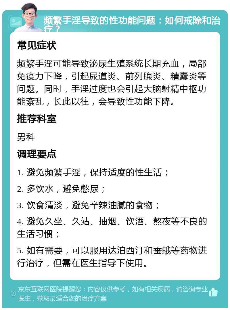 频繁手淫导致的性功能问题：如何戒除和治疗？ 常见症状 频繁手淫可能导致泌尿生殖系统长期充血，局部免疫力下降，引起尿道炎、前列腺炎、精囊炎等问题。同时，手淫过度也会引起大脑射精中枢功能紊乱，长此以往，会导致性功能下降。 推荐科室 男科 调理要点 1. 避免频繁手淫，保持适度的性生活； 2. 多饮水，避免憋尿； 3. 饮食清淡，避免辛辣油腻的食物； 4. 避免久坐、久站、抽烟、饮酒、熬夜等不良的生活习惯； 5. 如有需要，可以服用达泊西汀和蚕蛾等药物进行治疗，但需在医生指导下使用。