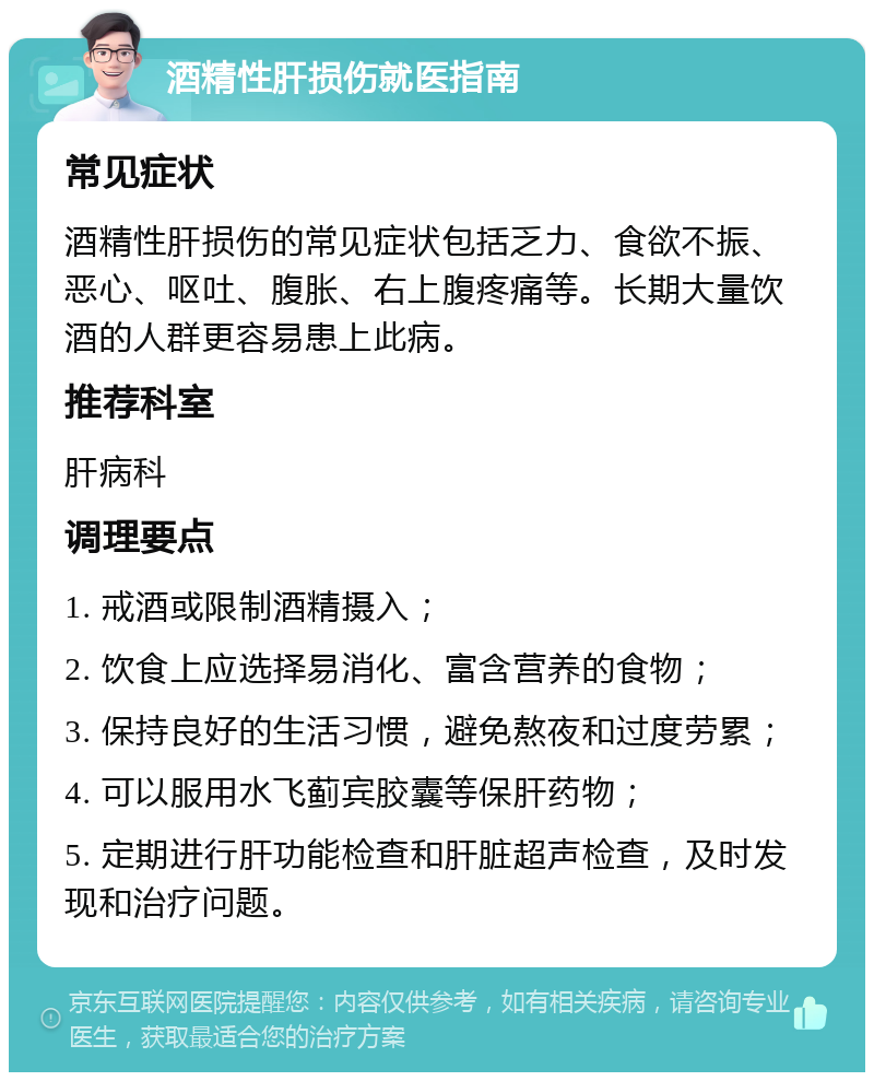 酒精性肝损伤就医指南 常见症状 酒精性肝损伤的常见症状包括乏力、食欲不振、恶心、呕吐、腹胀、右上腹疼痛等。长期大量饮酒的人群更容易患上此病。 推荐科室 肝病科 调理要点 1. 戒酒或限制酒精摄入； 2. 饮食上应选择易消化、富含营养的食物； 3. 保持良好的生活习惯，避免熬夜和过度劳累； 4. 可以服用水飞蓟宾胶囊等保肝药物； 5. 定期进行肝功能检查和肝脏超声检查，及时发现和治疗问题。