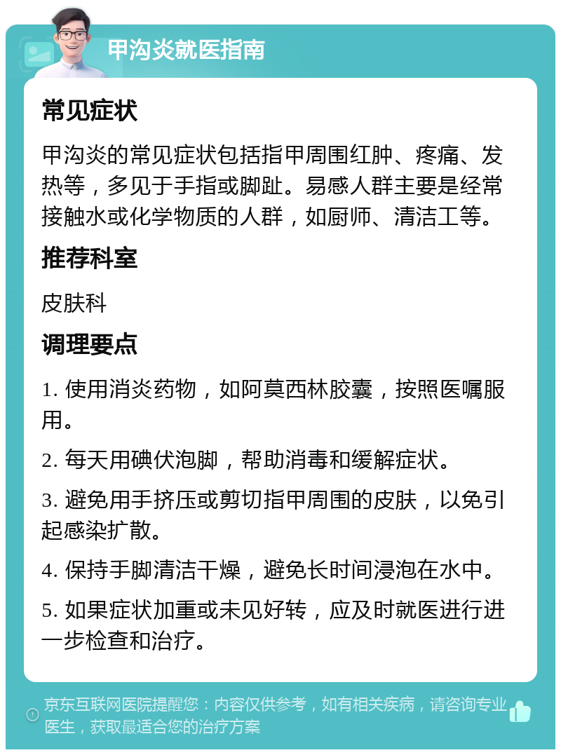 甲沟炎就医指南 常见症状 甲沟炎的常见症状包括指甲周围红肿、疼痛、发热等，多见于手指或脚趾。易感人群主要是经常接触水或化学物质的人群，如厨师、清洁工等。 推荐科室 皮肤科 调理要点 1. 使用消炎药物，如阿莫西林胶囊，按照医嘱服用。 2. 每天用碘伏泡脚，帮助消毒和缓解症状。 3. 避免用手挤压或剪切指甲周围的皮肤，以免引起感染扩散。 4. 保持手脚清洁干燥，避免长时间浸泡在水中。 5. 如果症状加重或未见好转，应及时就医进行进一步检查和治疗。