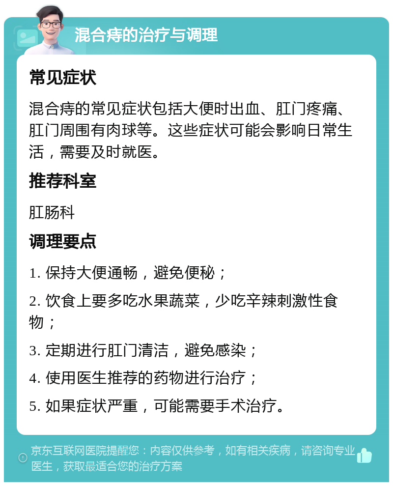 混合痔的治疗与调理 常见症状 混合痔的常见症状包括大便时出血、肛门疼痛、肛门周围有肉球等。这些症状可能会影响日常生活，需要及时就医。 推荐科室 肛肠科 调理要点 1. 保持大便通畅，避免便秘； 2. 饮食上要多吃水果蔬菜，少吃辛辣刺激性食物； 3. 定期进行肛门清洁，避免感染； 4. 使用医生推荐的药物进行治疗； 5. 如果症状严重，可能需要手术治疗。