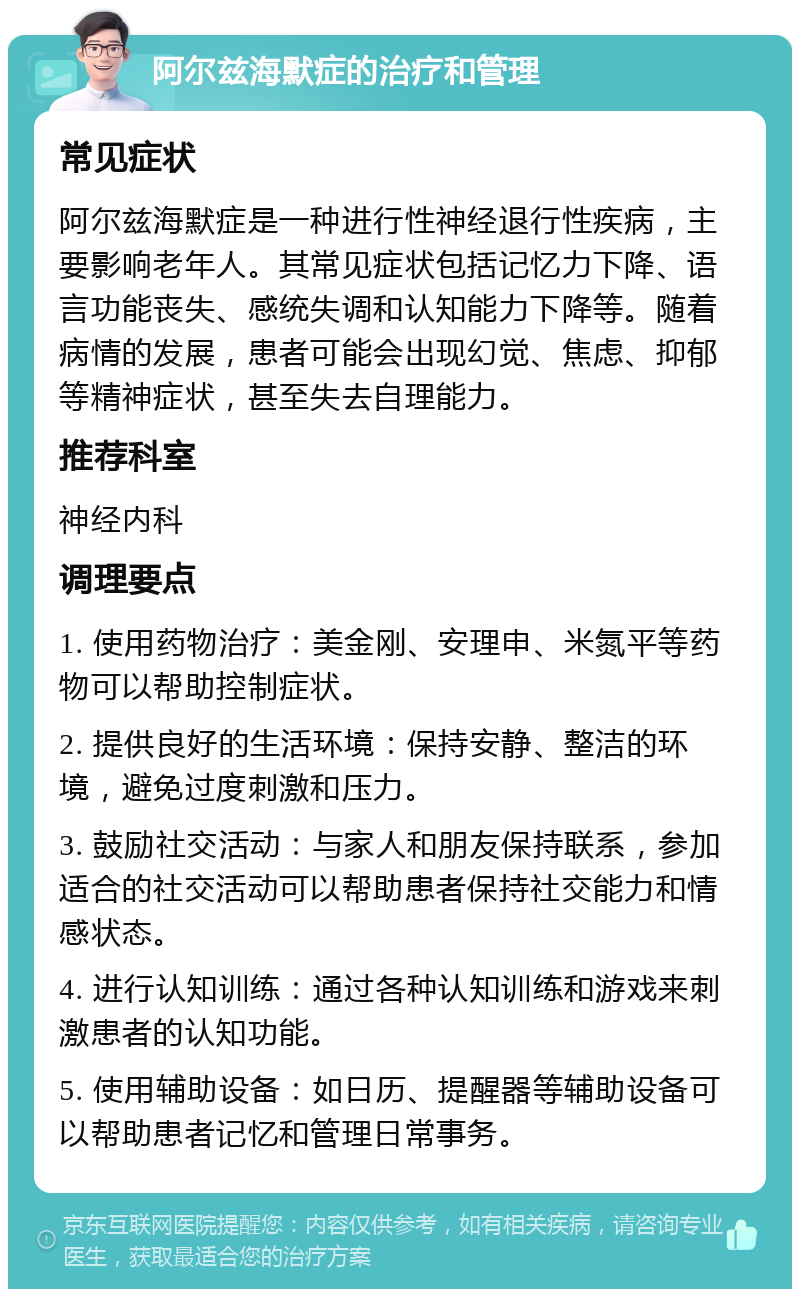 阿尔兹海默症的治疗和管理 常见症状 阿尔兹海默症是一种进行性神经退行性疾病，主要影响老年人。其常见症状包括记忆力下降、语言功能丧失、感统失调和认知能力下降等。随着病情的发展，患者可能会出现幻觉、焦虑、抑郁等精神症状，甚至失去自理能力。 推荐科室 神经内科 调理要点 1. 使用药物治疗：美金刚、安理申、米氮平等药物可以帮助控制症状。 2. 提供良好的生活环境：保持安静、整洁的环境，避免过度刺激和压力。 3. 鼓励社交活动：与家人和朋友保持联系，参加适合的社交活动可以帮助患者保持社交能力和情感状态。 4. 进行认知训练：通过各种认知训练和游戏来刺激患者的认知功能。 5. 使用辅助设备：如日历、提醒器等辅助设备可以帮助患者记忆和管理日常事务。