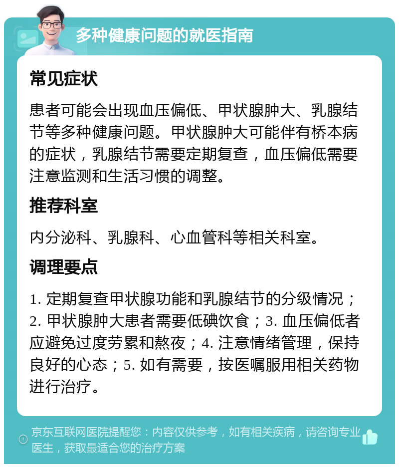 多种健康问题的就医指南 常见症状 患者可能会出现血压偏低、甲状腺肿大、乳腺结节等多种健康问题。甲状腺肿大可能伴有桥本病的症状，乳腺结节需要定期复查，血压偏低需要注意监测和生活习惯的调整。 推荐科室 内分泌科、乳腺科、心血管科等相关科室。 调理要点 1. 定期复查甲状腺功能和乳腺结节的分级情况；2. 甲状腺肿大患者需要低碘饮食；3. 血压偏低者应避免过度劳累和熬夜；4. 注意情绪管理，保持良好的心态；5. 如有需要，按医嘱服用相关药物进行治疗。