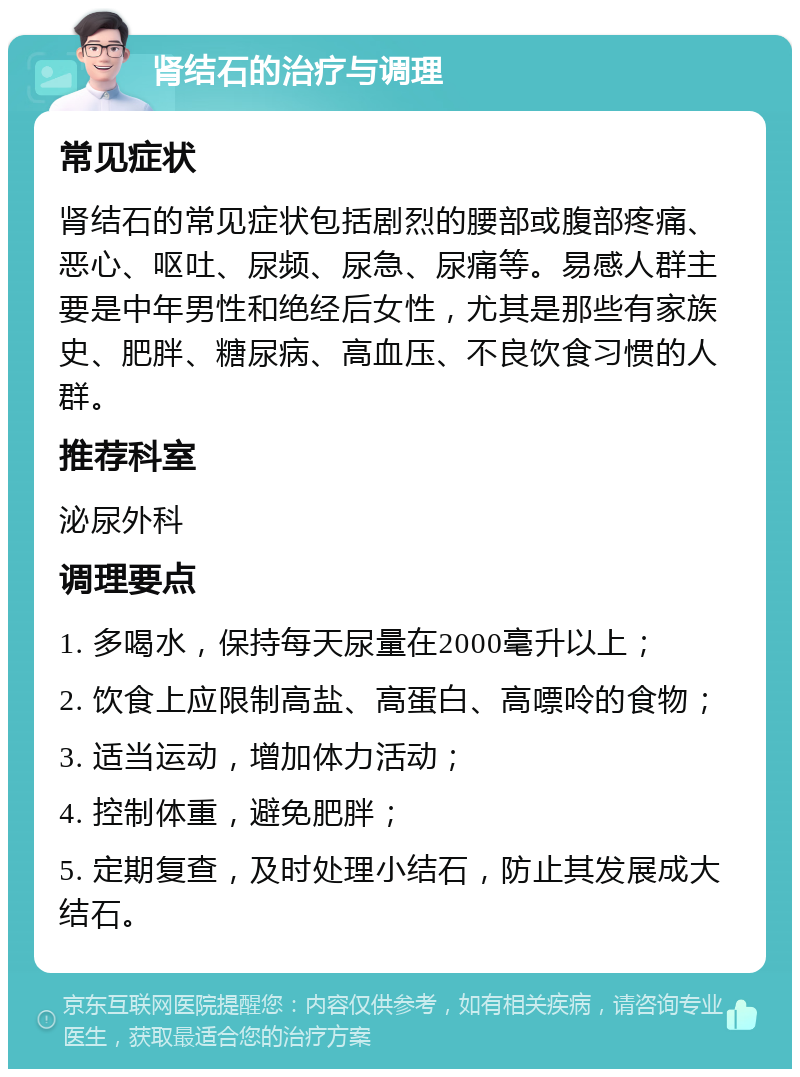 肾结石的治疗与调理 常见症状 肾结石的常见症状包括剧烈的腰部或腹部疼痛、恶心、呕吐、尿频、尿急、尿痛等。易感人群主要是中年男性和绝经后女性，尤其是那些有家族史、肥胖、糖尿病、高血压、不良饮食习惯的人群。 推荐科室 泌尿外科 调理要点 1. 多喝水，保持每天尿量在2000毫升以上； 2. 饮食上应限制高盐、高蛋白、高嘌呤的食物； 3. 适当运动，增加体力活动； 4. 控制体重，避免肥胖； 5. 定期复查，及时处理小结石，防止其发展成大结石。