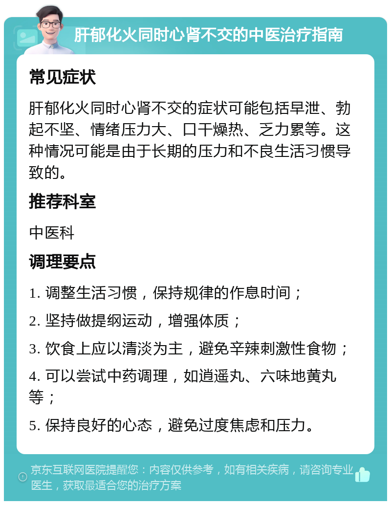 肝郁化火同时心肾不交的中医治疗指南 常见症状 肝郁化火同时心肾不交的症状可能包括早泄、勃起不坚、情绪压力大、口干燥热、乏力累等。这种情况可能是由于长期的压力和不良生活习惯导致的。 推荐科室 中医科 调理要点 1. 调整生活习惯，保持规律的作息时间； 2. 坚持做提纲运动，增强体质； 3. 饮食上应以清淡为主，避免辛辣刺激性食物； 4. 可以尝试中药调理，如逍遥丸、六味地黄丸等； 5. 保持良好的心态，避免过度焦虑和压力。