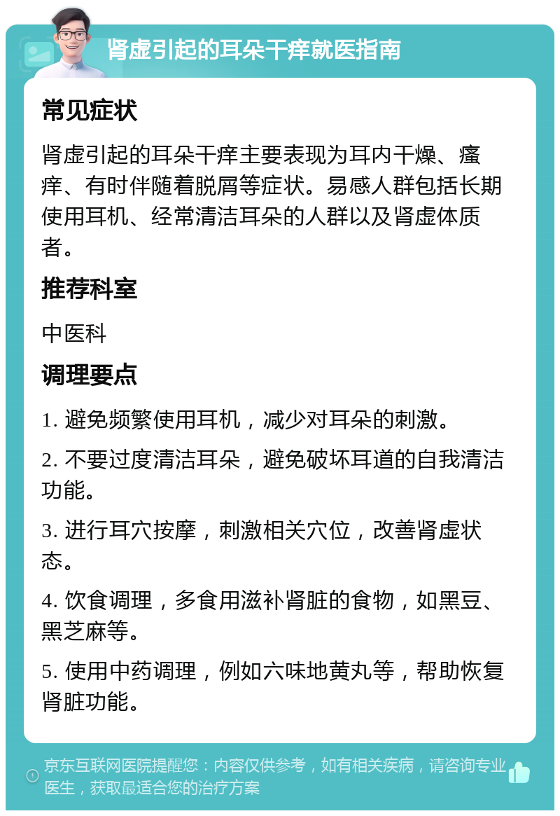 肾虚引起的耳朵干痒就医指南 常见症状 肾虚引起的耳朵干痒主要表现为耳内干燥、瘙痒、有时伴随着脱屑等症状。易感人群包括长期使用耳机、经常清洁耳朵的人群以及肾虚体质者。 推荐科室 中医科 调理要点 1. 避免频繁使用耳机，减少对耳朵的刺激。 2. 不要过度清洁耳朵，避免破坏耳道的自我清洁功能。 3. 进行耳穴按摩，刺激相关穴位，改善肾虚状态。 4. 饮食调理，多食用滋补肾脏的食物，如黑豆、黑芝麻等。 5. 使用中药调理，例如六味地黄丸等，帮助恢复肾脏功能。