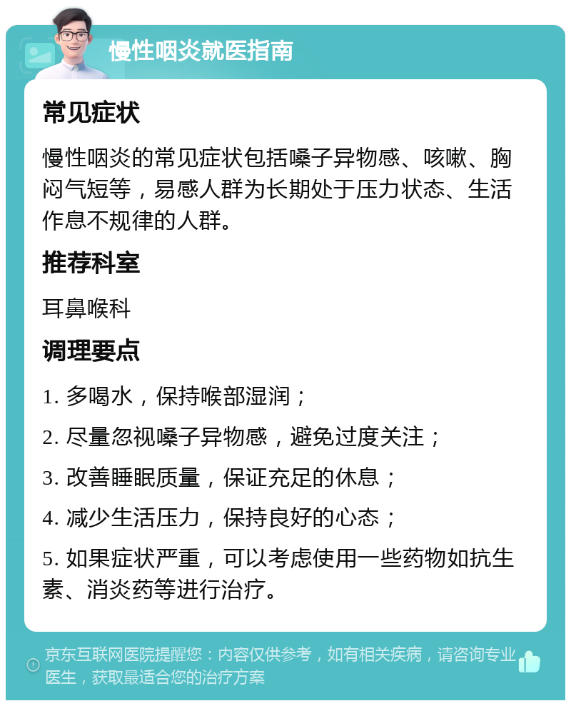 慢性咽炎就医指南 常见症状 慢性咽炎的常见症状包括嗓子异物感、咳嗽、胸闷气短等，易感人群为长期处于压力状态、生活作息不规律的人群。 推荐科室 耳鼻喉科 调理要点 1. 多喝水，保持喉部湿润； 2. 尽量忽视嗓子异物感，避免过度关注； 3. 改善睡眠质量，保证充足的休息； 4. 减少生活压力，保持良好的心态； 5. 如果症状严重，可以考虑使用一些药物如抗生素、消炎药等进行治疗。